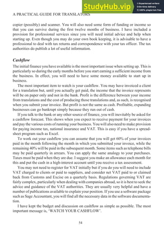 copier (possibly) and scanner. You will also need some form of funding or income so
that you can survive during the first twelve months of business. I have included a
provision for professional services since you will need initial advice and help when
starting up. Even though you may do your own book keeping, it is advisable to have a
professional to deal with tax returns and correspondence with your tax officer. The tax
authorities do publish a lot of useful information.
Cashflow
The initial finance you have available is the most important issue when setting up. This is
particularly so during the early months before you start earning a sufficient income from
the business. In effect, you will need to have some money available to start up in
business.
The most important item to watch is your cashflow. You may have invoiced a client
for a translation but, until you actually get paid, the income that the invoice represents
will be on paper only and not in the bank. Profit is the difference between your income
from translations and the cost of producing those translations and, as such, is recognised
when you submit your invoice. But profit is not the same as cash. Profitable, expanding
businesses can go bankrupt simply because they run out of cash.
If you talk to the bank or any other source of finance, you will inevitably be asked for
a cashflow forecast. This shows when you expect to receive payment for your invoices
and pay the various costs of running your business. You will also need to make provision
for paying income tax, national insurance and VAT. This is easy if you have a spread-
sheet program such as Excel.
To work out your cashflow you can assume that you will get 60% of your invoices
paid in the month following the month in which you submitted your invoice, while the
remaining 40% will be paid in the subsequent month. Some items such as telephone bills
may be paid quarterly in arrears. You can apply the same analogy to your purchases.
Taxes must be paid when they are due. I suggest you make an allowance each month for
this and put the cash in a high-interest account until you receive a tax assessment.
You may not need to register for VAT initially but if you do you will need to include
VAT charged to clients or paid to suppliers, and consider net VAT paid to or claimed
back from Customs and Excise on a quarterly basis. Regulations governing VAT are
fairly complex, particularly when dealing with companies abroad, so it is best to seek the
advice and guidance of the VAT authorities. They are usually very helpful and have a
number of publications available to explain your position. If you use a software package
such as Sage Accountant, you will find all the necessary data in the software documenta-
tion.
I have kept the budget and discussion on cashflow as simple as possible. The most
important message is, ‘WATCH YOUR CASHFLOW’.
54
A PRACTICAL GUIDE FOR TRANSLATORS
 