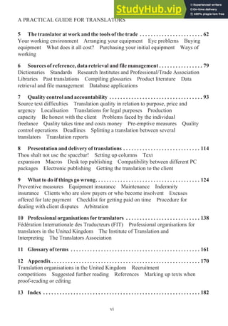 5 The translator at work and the tools of the trade . . . . . . . . . . . . . . . . . . . . . . . 62
Your working environment Arranging your equipment Eye problems Buying
equipment What does it all cost? Purchasing your initial equipment Ways of
working
6 Sources of reference, data retrieval and file management . . . . . . . . . . . . . . . . 79
Dictionaries Standards Research Institutes and Professional/Trade Association
Libraries Past translations Compiling glossaries Product literature Data
retrieval and file management Database applications
7 Quality control and accountability . . . . . . . . . . . . . . . . . . . . . . . . . . . . . . . . . . 93
Source text difficulties Translation quality in relation to purpose, price and
urgency Localisation Translations for legal purposes Production
capacity Be honest with the client Problems faced by the individual
freelance Quality takes time and costs money Pre-emptive measures Quality
control operations Deadlines Splitting a translation between several
translators Translation reports
8 Presentation and delivery of translations . . . . . . . . . . . . . . . . . . . . . . . . . . . . 114
Thou shalt not use the spacebar! Setting up columns Text
expansion Macros Desk top publishing Compatibility between different PC
packages Electronic publishing Getting the translation to the client
9 What to do if things go wrong. . . . . . . . . . . . . . . . . . . . . . . . . . . . . . . . . . . . . . 124
Preventive measures Equipment insurance Maintenance Indemnity
insurance Clients who are slow payers or who become insolvent Excuses
offered for late payment Checklist for getting paid on time Procedure for
dealing with client disputes Arbitration
10 Professional organisations for translators . . . . . . . . . . . . . . . . . . . . . . . . . . . 138
Fédération Internationale des Traducteurs (FIT) Professional organisations for
translators in the United Kingdom The Institute of Translation and
Interpreting The Translators Association
11 Glossary of terms . . . . . . . . . . . . . . . . . . . . . . . . . . . . . . . . . . . . . . . . . . . . . . . 161
12 Appendix . . . . . . . . . . . . . . . . . . . . . . . . . . . . . . . . . . . . . . . . . . . . . . . . . . . . . . 170
Translation organisations in the United Kingdom Recruitment
competitions Suggested further reading References Marking up texts when
proof-reading or editing
13 Index . . . . . . . . . . . . . . . . . . . . . . . . . . . . . . . . . . . . . . . . . . . . . . . . . . . . . . . . . 182
vi
A PRACTICAL GUIDE FOR TRANSLATORS
 