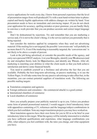 receive applications for work every day. I know from personal experience that the level
of presentation ranges from well-produced CVs with a neat hand-written letter to photo-
copied and barely-legible applications with address changes etc written by hand. Your
presentation needs to have an immediate and convincing impact. If you do not check
your application for accuracy, spelling mistakes or poor grammar, you are hardly likely
to convince a work provider that you can produce accurate and correct target language
texts.
Don’t be disheartened by rejections. Try and remember that you are marketing a
service and, if it is not to the client’s liking, it is the service and not you personally that is
being rejected.
Just consider the statistics applied by companies when they send out advertising
material. If the mailing list is not targeted, the possible ‘conversion rate’ will probably be
no more than 0.1%. Even if the marketing is reasonably targeted, the ‘conversion rate’ is
not likely to be above a couple of percent.
Look at the job being advertised, or consider the possible needs of the agency, and
carry out a personal SWOT analysis. List your Strengths, identify your Weaknesses (and
try and strengthen them), look for Opportunities, and identify any Threats. After all,
marketing is matching your abilities to what the client needs so that you both achieve
satisfaction and derive some financial benefit.
You need to establish yourself as a freelance and advertise the fact that you are
available. Probably the best long-term advertising, or passive marketing, is to use the
Yellow Pages. It will take some time for any passive advertising to take effect but, in the
meantime, you can contact potential suppliers of translation work. The following are
possible mailing targets:
• Translation companies and agencies
• Foreign embassies and consulates – the commercial attaché is a good contact
• International chambers of commerce
• Local chambers of commerce
How you actually prepare your publicity material is up to you. Unless you produce
some form of printed promotional material, I would suggest a brief introductory letter
with appendixes containing a CV, references and the language/subject combinations in
which you feel confident. Note any major translation projects you may have worked on.
Most translation agencies have their own forms for you to fill in so be brief in your
introductory letter to this target. What the agency will be initially interested in is whether
you have sufficient qualifications and experience, what language combinations you
offer, what subjects you feel confident with, the rates you charge, and what equipment
you have.
57
RUNNING A TRANSLATION BUSINESS
 