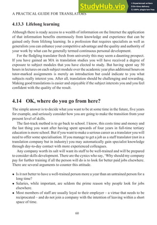 4.13.3 Lifelong learning
Although there is ready access to a wealth of information on the Internet the application
of that information benefits enormously from knowledge and experience that can be
gained only from lifelong learning. In a profession that requires specialists as well as
generalists you can enhance your competitive advantage and the quality and authority of
your work by what can be generally termed continuous personal development.
For the fledgling translator fresh from university this may seem a daunting prospect.
If you have gained an MA in translation studies you will have received a degree of
exposure to subject modules that you have elected to study. But having spent say 50
hours in lectures on each subject module over the academic year plus additional hours on
tutor-marked assignments is merely an introduction but could indicate to you what
subjects really interest you. After all, translation should be challenging and rewarding.
Making good translations is easier and enjoyable if the subject interests you and you feel
confident with the quality of the result.
4.14 OK, where do you go from here?
The simple answer is to decide what you want to be at some time in the future, five years
for example, and seriously consider how you are going to make the transition from your
present level of skills.
The fast-track method is to go back to school. I know, this costs time and money and
the last thing you want after having spent upwards of four years in full-time tertiary
education is more school. But if you want to make a serious career as a translator you will
need to offer some specialisation. If you manage to get a job as a staff translator (not in a
translation company but in industry) you may automatically gain specialist knowledge
through day-to-day contact with more experienced colleagues.
Any company worth its salt will want its staff to be well-trained and will be prepared
to consider skills development. There are the cynics who say, ‘Why should my company
pay for further training if all the person will do is to look for better paid jobs elsewhere.
There are several arguments to counter this attitude.
• Is it not better to have a well-trained person more a year than an untrained person for a
long time?
• Salaries, while important, are seldom the prime reason why people look for jobs
elsewhere.
• Most members of staff are usually loyal to their employer – a virtue that needs to be
reciprocated – and do not join a company with the intention of leaving within a short
space of time.
60
A PRACTICAL GUIDE FOR TRANSLATORS
 