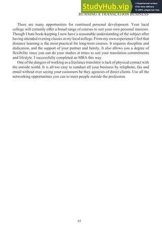 There are many opportunities for continued personal development. Your local
college will certainly offer a broad range of courses to suit your own personal interests.
Though I hate book-keeping I now have a reasonable understanding of the subject after
having attended evening classes at my local college. From my own experience I feel that
distance learning is the most practical for long-term courses. It requires discipline and
dedication, and the support of your partner and family. It also allows you a degree of
flexibility since you can do your studies at times to suit your translation commitments
and lifestyle. I successfully completed an MBA this way.
One of the dangers of working as a freelance translator is lack of physical contact with
the outside world. It is all too easy to conduct all your business by telephone, fax and
email without ever seeing your customers be they agencies of direct clients. Use all the
networking opportunities you can to meet people outside the profession.
61
RUNNING A TRANSLATION BUSINESS
 