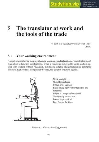 5 The translator at work and
the tools of the trade
‘A desk is a wastepaper basket with legs.’
Anon.
5.1 Your working environment
Normal physical work requires alternate tensioning and relaxation of muscles for blood
circulation to function satisfactorily. When a muscle is subjected to static loading, i.e.
long term loading without relaxation, the muscle is tense and circulation is hampered
thus causing tiredness. The greater the load, the quicker tiredness occurs.
62
Figure 9. Correct working posture
Neck straight
Shoulders relaxed
Upper arms vertical
Right angle between upper arms and
forearms
Slight ‘S’ shape to backbone
Sit squarely on the seat
Lower legs vertical
Feet flat on the floor
 