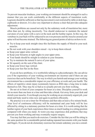 To prevent muscular tiredness, your working environment should be arranged in such a
manner that you can work comfortably at the different aspects of translation work.
Legroom should be sufficient so that leg movement is not restricted by table or desk legs,
cupboards or drawers. It is also very important to choose a chair that provides adequate
adjustment.
Muscle problems are caused not only by the sedentary work of translation but, more
often than not, by sitting incorrectly. You should endeavour to maintain the natural
curvature of your spine with a curve at the neck and the lumbar region. In this way, the
vertebrae in your back will be subjected to an even pressure and the muscles around your
spine will not become strained. The following are general points of advice on how to sit:
• Try to keep your neck straight since this facilitates the supply of blood to your neck
muscles.
• Do not work with your shoulders raised – try to keep them relaxed.
• Keep your upper arms vertical.
• Keep your forearms at right angles to your upper arms.
• Your hands should be straight in relation to your forearms.
• Try to maintain the natural S curve of your spine.
• Sit squarely on the seat of the chair.
• Keep your lower legs vertical.
• Keep your feet flat on the floor.
If you do have problems, it is worthwhile talking to a physiotherapist. He can advise
you if the ergonomics of your working environment are incorrect and if there are any
exercises that can be beneficial. The way in which you furnish and arrange your working
environment has a considerable impact on your efficiency at work and your health. The
effects of repetitive strain injury (commonly known as RSI) take a long time to make
themselves felt. They may be so bad as to actually prevent you from working.
Do not sit in front of your computer for hours at a time. Discipline yourself to work
for no more than one hour at a time and then take a break. Get away from your desk and
stretch your muscles. Even though you may be working on an extremely urgent job, your
mind and body need to relax now and again to perform efficiently.
My practice is to set a timer for 50 minutes and then take at least a five minute break.
Your level of continuous efficiency will be maintained and your body will be less
affected by sitting in a stationary position for hours at a time. It is worth noting that the
lumbar region of your back experiences three times as much loading in a sitting position
compared with when you stand. At worst you may experience disk problems that may
prevent you from working and may eventually require surgery.
You may feel that you need to do exercises. Consider the fact that you will be sitting in
the same position for a considerable period making repeated movements with your hands
and fingers. If you do not do elementary exercises but remain sedentary you run a consid-
63
THE TRANSLATOR AT WORK AND THE TOOLS OF THE TRADE
 