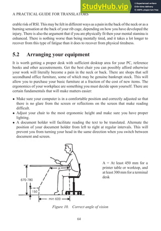 erable risk of RSI. This may be felt in different ways as a pain in the back of the neck or as a
burning sensation at the back of your rib cage, depending on how you have developed the
injury. There is also the argument that if you are physically fit then your mental stamina is
enhanced. There is nothing worse than being mentally tired, and it takes a lot longer to
recover from this type of fatigue than it does to recover from physical tiredness.
5.2 Arranging your equipment
It is worth getting a proper desk with sufficient desktop area for your PC, reference
books and other accoutrements. Get the best chair you can possibly afford otherwise
your work will literally become a pain in the neck or back. There are shops that sell
secondhand office furniture, some of which may be genuine bankrupt stock. This will
allow you to purchase your basic furniture at a fraction of the cost of new items. The
ergonomics of your workplace are something you must decide upon yourself. There are
certain fundamentals that will make matters easier:
• Make sure your computer is in a comfortable position and correctly adjusted so that
there is no glare from the screen or reflections on the screen that make reading
difficult.
• Adjust your chair to the most ergonomic height and make sure you have proper
lighting.
• A document holder will facilitate reading the text to be translated. Alternate the
position of your document holder from left to right at regular intervals. This will
prevent you from turning your head in the same direction when you switch between
document and screen.
64
A PRACTICAL GUIDE FOR TRANSLATORS
Figure 10. Correct angle of vision
A = At least 450 mm for a
printer table or worktop, and
at least 300 mm for a terminal
desk
 