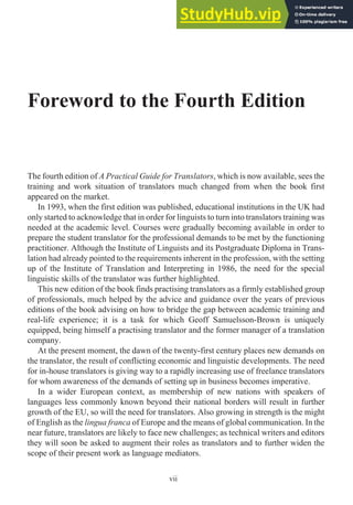 Foreword to the Fourth Edition
The fourth edition of A Practical Guide for Translators, which is now available, sees the
training and work situation of translators much changed from when the book first
appeared on the market.
In 1993, when the first edition was published, educational institutions in the UK had
only started to acknowledge that in order for linguists to turn into translators training was
needed at the academic level. Courses were gradually becoming available in order to
prepare the student translator for the professional demands to be met by the functioning
practitioner. Although the Institute of Linguists and its Postgraduate Diploma in Trans-
lation had already pointed to the requirements inherent in the profession, with the setting
up of the Institute of Translation and Interpreting in 1986, the need for the special
linguistic skills of the translator was further highlighted.
This new edition of the book finds practising translators as a firmly established group
of professionals, much helped by the advice and guidance over the years of previous
editions of the book advising on how to bridge the gap between academic training and
real-life experience; it is a task for which Geoff Samuelsson-Brown is uniquely
equipped, being himself a practising translator and the former manager of a translation
company.
At the present moment, the dawn of the twenty-first century places new demands on
the translator, the result of conflicting economic and linguistic developments. The need
for in-house translators is giving way to a rapidly increasing use of freelance translators
for whom awareness of the demands of setting up in business becomes imperative.
In a wider European context, as membership of new nations with speakers of
languages less commonly known beyond their national borders will result in further
growth of the EU, so will the need for translators. Also growing in strength is the might
of English as the lingua franca of Europe and the means of global communication. In the
near future, translators are likely to face new challenges; as technical writers and editors
they will soon be asked to augment their roles as translators and to further widen the
scope of their present work as language mediators.
vii
 