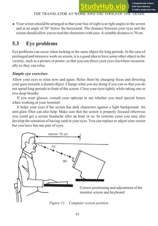 • Your screen should be arranged so that your line of sight is at right angles to the screen
and at an angle of 20° below the horizontal. The distance between your eyes and the
screen should allow you to read the characters with ease. A suitable distance is 70 cm.
5.3 Eye problems
Eye problems can occur when looking at the same object for long periods. In the case of
prolonged and intensive work on screen, it is a good idea to have some other object in the
vicinity, such as a picture or poster, so that you can direct your eyes elsewhere occasion-
ally so they can relax.
Simple eye exercises
Allow your eyes to relax now and again. Relax them by changing focus and directing
your gaze towards a distant object. Change what you are doing if you can so that you do
not spend long periods in front of the screen. Close your eyes tightly while taking one or
two deep breaths.
If you wear glasses, consult your optician to see whether you need special lenses
when working at your terminal.
It helps your eyes if the screen has dark characters against a light background. An
anti-glare filter can also help. Make sure that the screen is properly focused otherwise
you could get a severe headache after an hour or so. In extreme cases you may also
develop the sensation of having sand in your eyes. You can replace or adjust your screen
but you have but one pair of eyes.
65
THE TRANSLATOR AT WORK AND THE TOOLS OF THE TRADE
Figure 11. Computer screen position
Correct positioning and adjustment of the
monitor screen and keyboard
 
