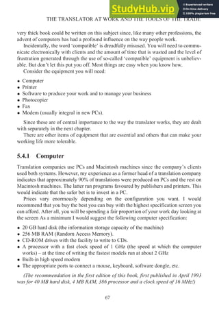 very thick book could be written on this subject since, like many other professions, the
advent of computers has had a profound influence on the way people work.
Incidentally, the word ‘compatible’ is dreadfully misused. You will need to commu-
nicate electronically with clients and the amount of time that is wasted and the level of
frustration generated through the use of so-called ‘compatible’ equipment is unbeliev-
able. But don’t let this put you off. Most things are easy when you know how.
Consider the equipment you will need:
• Computer
• Printer
• Software to produce your work and to manage your business
• Photocopier
• Fax
• Modem (usually integral in new PCs).
Since these are of central importance to the way the translator works, they are dealt
with separately in the next chapter.
There are other items of equipment that are essential and others that can make your
working life more tolerable.
5.4.1 Computer
Translation companies use PCs and Macintosh machines since the company’s clients
used both systems. However, my experience as a former head of a translation company
indicates that approximately 90% of translations were produced on PCs and the rest on
Macintosh machines. The latter ran programs favoured by publishers and printers. This
would indicate that the safer bet is to invest in a PC.
Prices vary enormously depending on the configuration you want. I would
recommend that you buy the best you can buy with the highest specification screen you
can afford. After all, you will be spending a fair proportion of your work day looking at
the screen As a minimum I would suggest the following computer specification:
• 20 GB hard disk (the information storage capacity of the machine)
• 256 MB RAM (Random Access Memory).
• CD-ROM drives with the facility to write to CDs.
• A processor with a fast clock speed of 1 GHz (the speed at which the computer
works) – at the time of writing the fastest models run at about 2 GHz
• Built-in high speed modem
• The appropriate ports to connect a mouse, keyboard, software dongle, etc.
(The recommendation in the first edition of this book, first published in April 1993
was for 40 MB hard disk, 4 MB RAM, 386 processor and a clock speed of 16 MHz!)
67
THE TRANSLATOR AT WORK AND THE TOOLS OF THE TRADE
 