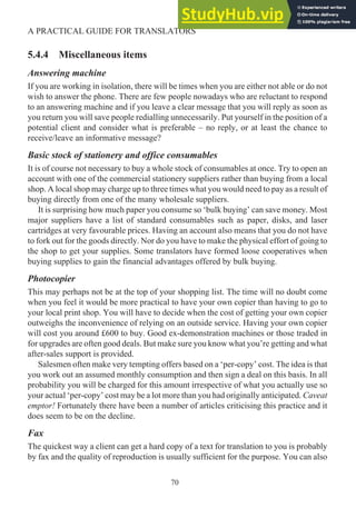 5.4.4 Miscellaneous items
Answering machine
If you are working in isolation, there will be times when you are either not able or do not
wish to answer the phone. There are few people nowadays who are reluctant to respond
to an answering machine and if you leave a clear message that you will reply as soon as
you return you will save people redialling unnecessarily. Put yourself in the position of a
potential client and consider what is preferable – no reply, or at least the chance to
receive/leave an informative message?
Basic stock of stationery and office consumables
It is of course not necessary to buy a whole stock of consumables at once. Try to open an
account with one of the commercial stationery suppliers rather than buying from a local
shop. A local shop may charge up to three times what you would need to pay as a result of
buying directly from one of the many wholesale suppliers.
It is surprising how much paper you consume so ‘bulk buying’ can save money. Most
major suppliers have a list of standard consumables such as paper, disks, and laser
cartridges at very favourable prices. Having an account also means that you do not have
to fork out for the goods directly. Nor do you have to make the physical effort of going to
the shop to get your supplies. Some translators have formed loose cooperatives when
buying supplies to gain the financial advantages offered by bulk buying.
Photocopier
This may perhaps not be at the top of your shopping list. The time will no doubt come
when you feel it would be more practical to have your own copier than having to go to
your local print shop. You will have to decide when the cost of getting your own copier
outweighs the inconvenience of relying on an outside service. Having your own copier
will cost you around £600 to buy. Good ex-demonstration machines or those traded in
for upgrades are often good deals. But make sure you know what you’re getting and what
after-sales support is provided.
Salesmen often make very tempting offers based on a ‘per-copy’ cost. The idea is that
you work out an assumed monthly consumption and then sign a deal on this basis. In all
probability you will be charged for this amount irrespective of what you actually use so
your actual ‘per-copy’ cost may be a lot more than you had originally anticipated. Caveat
emptor! Fortunately there have been a number of articles criticising this practice and it
does seem to be on the decline.
Fax
The quickest way a client can get a hard copy of a text for translation to you is probably
by fax and the quality of reproduction is usually sufficient for the purpose. You can also
70
A PRACTICAL GUIDE FOR TRANSLATORS
 