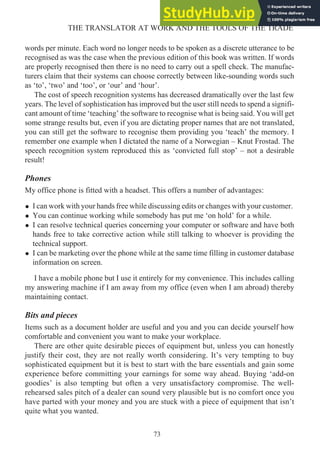 words per minute. Each word no longer needs to be spoken as a discrete utterance to be
recognised as was the case when the previous edition of this book was written. If words
are properly recognised then there is no need to carry out a spell check. The manufac-
turers claim that their systems can choose correctly between like-sounding words such
as ‘to’, ‘two’ and ‘too’, or ‘our’ and ‘hour’.
The cost of speech recognition systems has decreased dramatically over the last few
years. The level of sophistication has improved but the user still needs to spend a signifi-
cant amount of time ‘teaching’ the software to recognise what is being said. You will get
some strange results but, even if you are dictating proper names that are not translated,
you can still get the software to recognise them providing you ‘teach’ the memory. I
remember one example when I dictated the name of a Norwegian – Knut Frostad. The
speech recognition system reproduced this as ‘convicted full stop’ – not a desirable
result!
Phones
My office phone is fitted with a headset. This offers a number of advantages:
• I can work with your hands free while discussing edits or changes with your customer.
• You can continue working while somebody has put me ‘on hold’ for a while.
• I can resolve technical queries concerning your computer or software and have both
hands free to take corrective action while still talking to whoever is providing the
technical support.
• I can be marketing over the phone while at the same time filling in customer database
information on screen.
I have a mobile phone but I use it entirely for my convenience. This includes calling
my answering machine if I am away from my office (even when I am abroad) thereby
maintaining contact.
Bits and pieces
Items such as a document holder are useful and you and you can decide yourself how
comfortable and convenient you want to make your workplace.
There are other quite desirable pieces of equipment but, unless you can honestly
justify their cost, they are not really worth considering. It’s very tempting to buy
sophisticated equipment but it is best to start with the bare essentials and gain some
experience before committing your earnings for some way ahead. Buying ‘add-on
goodies’ is also tempting but often a very unsatisfactory compromise. The well-
rehearsed sales pitch of a dealer can sound very plausible but is no comfort once you
have parted with your money and you are stuck with a piece of equipment that isn’t
quite what you wanted.
73
THE TRANSLATOR AT WORK AND THE TOOLS OF THE TRADE
 