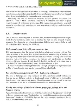 translations can be stored on disk rather than as hard copy. The amount of text that can be
stored on magnetic media is considerable. It can also be retrieved rapidly when the need
arises if you are disciplined in cataloguing your computer files.
Obviously the use of translation memory systems greatly facilitates this
operation. More so MultiTerm than Translator’s Workbench since most of your
research work will be done on terminology. This represents a considerable asset and
should be stored securely since just one term may take several hours and phone calls
to resolve.
6.4.1 Detective work
One of the most interesting and, at the same time, most demanding translation assign-
ments I have had in my career was to translate the web site of a Swedish forestry
company. This demanded not only my translation skills but also what might be termed
life experience skills covering the following:
Understanding and being able to translate recipes
This was necessary since the website talked about what game animals, bird and fish
could be hunted in the forest. This required not only an understanding of and feel for
cooking so that the recipe would work when translated but also knowing what to call the
translated recipe. My mother encouraged me from an early age to cook and this has
become a lifelong pleasure. I used Swedish, English and French references from a
selection of the 100 or more cookery books that I’ve collected to date.
It would be nice to work through the recipes although getting hold of ingredients such
as 3 kg of steak from the hind leg of a bear could be a tad difficult.
Knowing the names of freshwater fish – both game and coarse
This was a challenge since one particular fish (Sik, sometimes called whitefish in
English) has six different varieties in Sweden only some of which are to be found in
British waters – the gwyniad and pouting. The only solution in some cases is to revert to
the Latin name or use this as a common denominator for further research.
Having a knowledge of Sweden’s climate, geography, geology, flora and
fauna in general
Again, the names of different flora can be difficult especially if the species are restricted
to distinct geographical areas. Thanks to Carl von Linné (Linnaeus to most people, and a
Swede don’t you know, 1707–1778) there are the Latin common denominators that be
used to assist the hapless translator.
82
A PRACTICAL GUIDE FOR TRANSLATORS
 