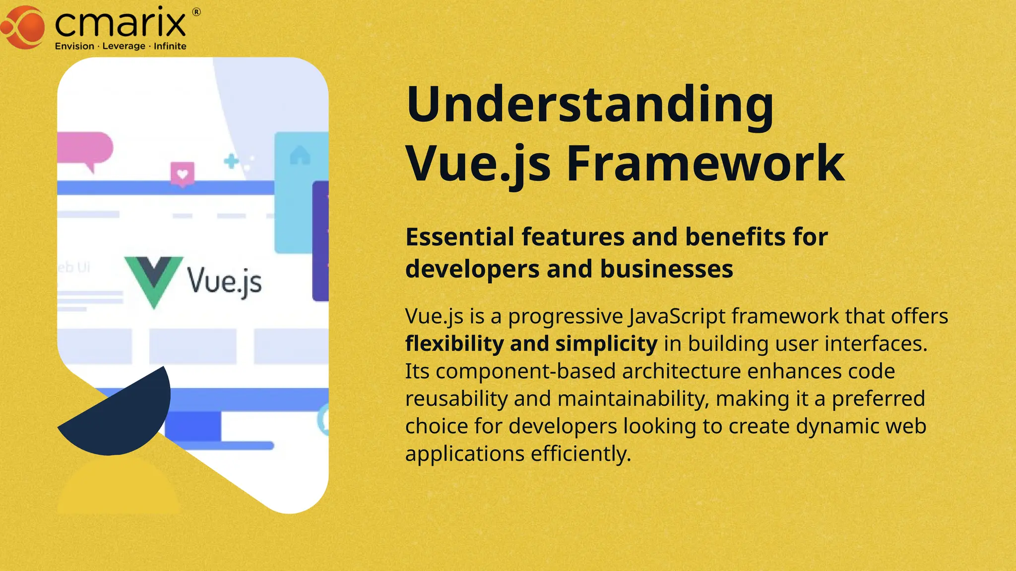 Vue.js is a progressive JavaScript framework that offers
flexibility and simplicity in building user interfaces.
Its component-based architecture enhances code
reusability and maintainability, making it a preferred
choice for developers looking to create dynamic web
applications efficiently.
Essential features and benefits for
developers and businesses
Understanding
Vue.js Framework
 