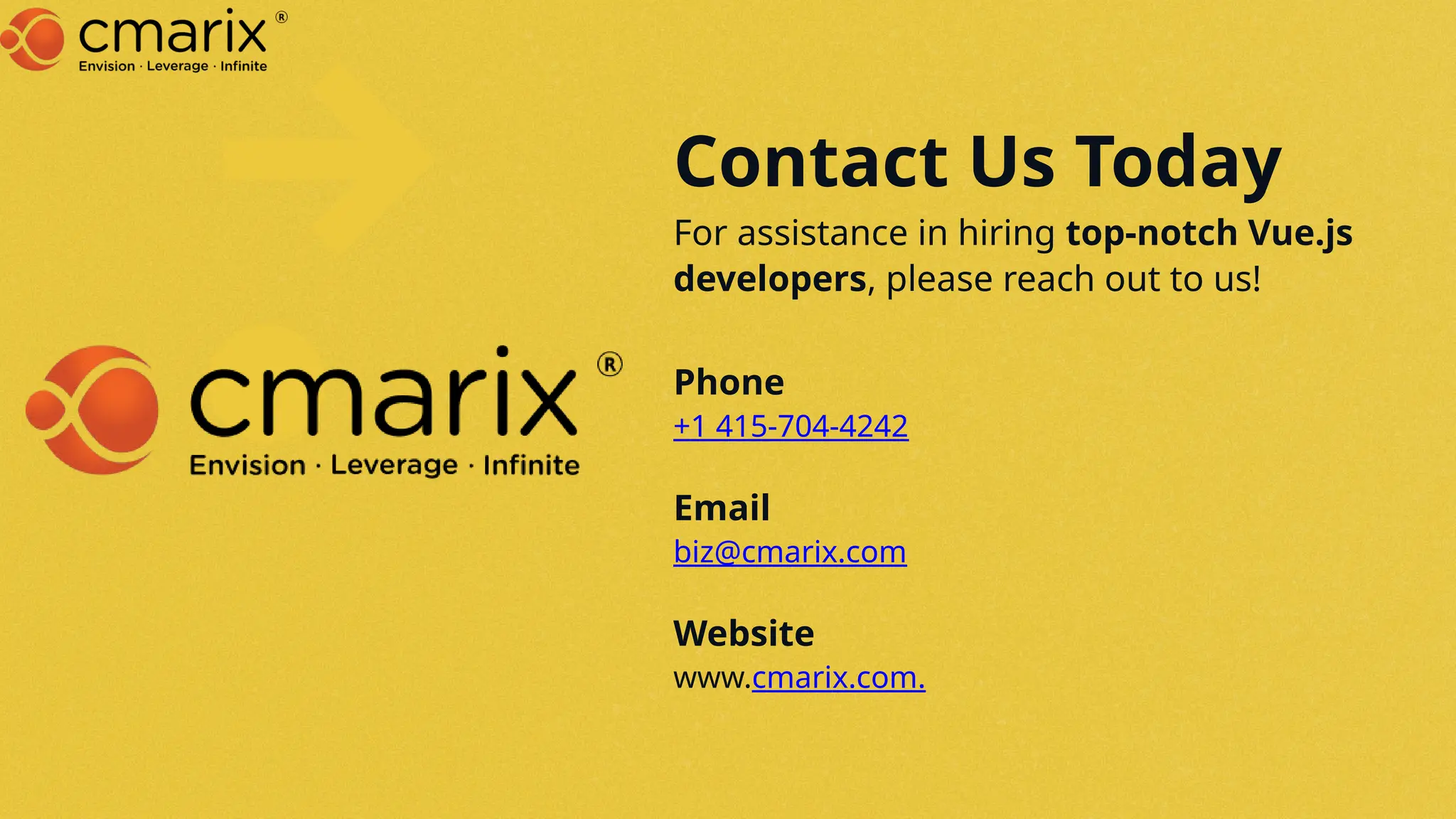 Contact Us Today
For assistance in hiring top-notch Vue.js
developers, please reach out to us!
Phone
+1 415-704-4242
Email
biz@cmarix.com
Website
www.cmarix.com.
 