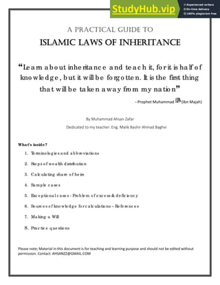 A PrActicAl Guide to
islAmic lAws of inheritAnce
“Le a rn a b o ut inhe rita nc e a nd te a c h it, fo r it is ha lf o f
kno wle dg e , b ut it will b e fo rg o tte n. It is the first thing
tha t will b e ta ke n a wa y fro m my na tio n”
- Prophet Muhammad (Ibn Majah)
By Muhammad Ahsan Zafar
Dedicated to my teacher: Eng. Malik Bashir Ahmad Baghvi
What’s inside ?
1. T
e rmino lo g ie s a nd ab b re via tio ns
2. Ste ps o f we alth d istrib utio n
3. Ca lc ula ting sha re o f he irs
4. Sa mple c a se s
5. Exc e ptio na l c a se s - Pro b le m o f e xc e ss & de fic ie nc y
6. So urc e s o f kno wle d g e fo r c alc ula tio ns – Re fe re nc e s
7. Ma king a Will
8. Pra c tic e q ue stio ns
Please note; Material in this document is for teaching and learning purpose and should not be edited without
permission. Contact: AHSANZZ@GMAIL.COM
 