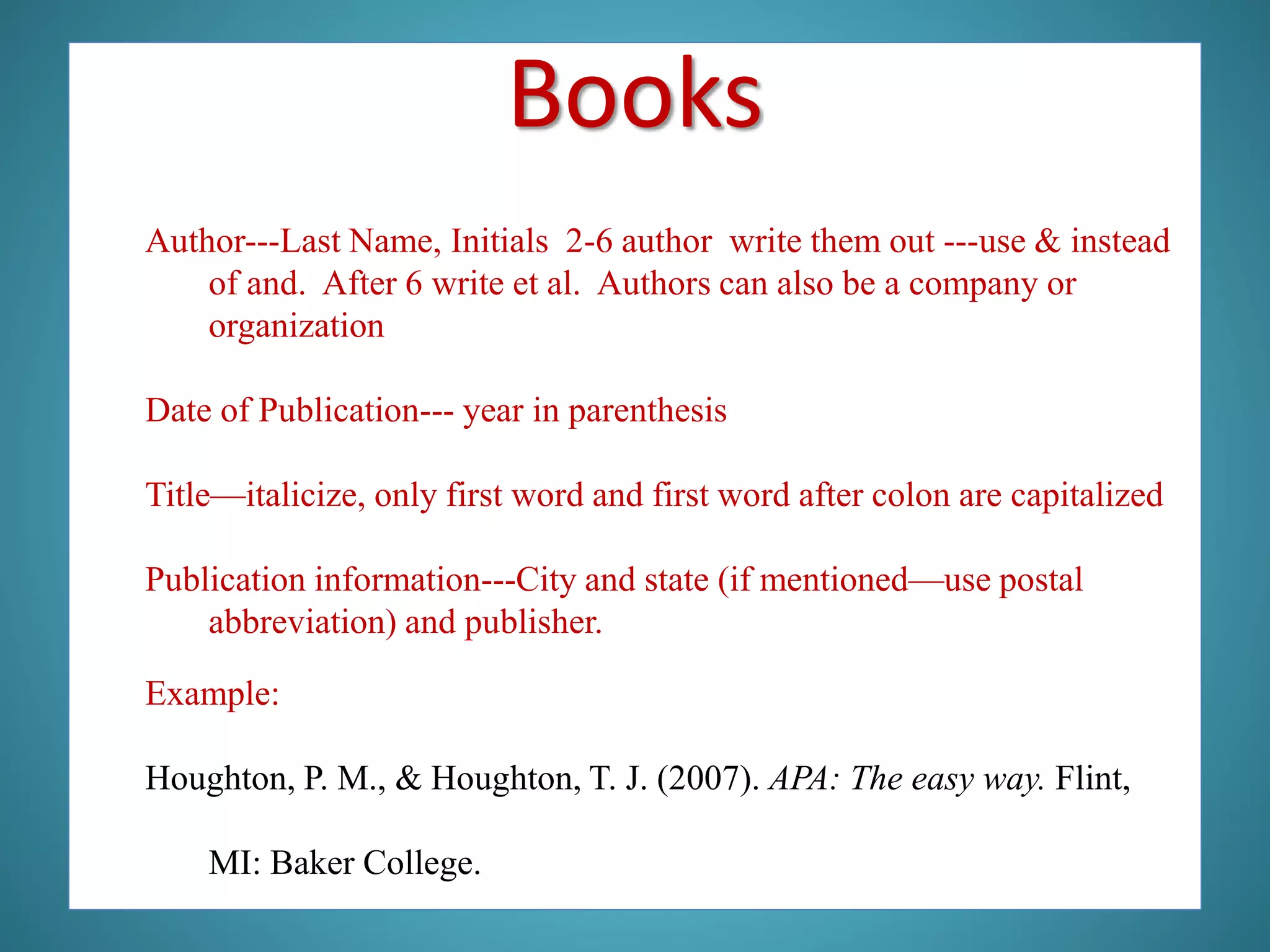 Author---Last Name, Initials 2-6 author write them out ---use & instead
of and. After 6 write et al. Authors can also be a company or
organization
Date of Publication--- year in parenthesis
Title—italicize, only first word and first word after colon are capitalized
Publication information---City and state (if mentioned—use postal
abbreviation) and publisher.
Example:
Houghton, P. M., & Houghton, T. J. (2007). APA: The easy way. Flint,
MI: Baker College.
Books
 
