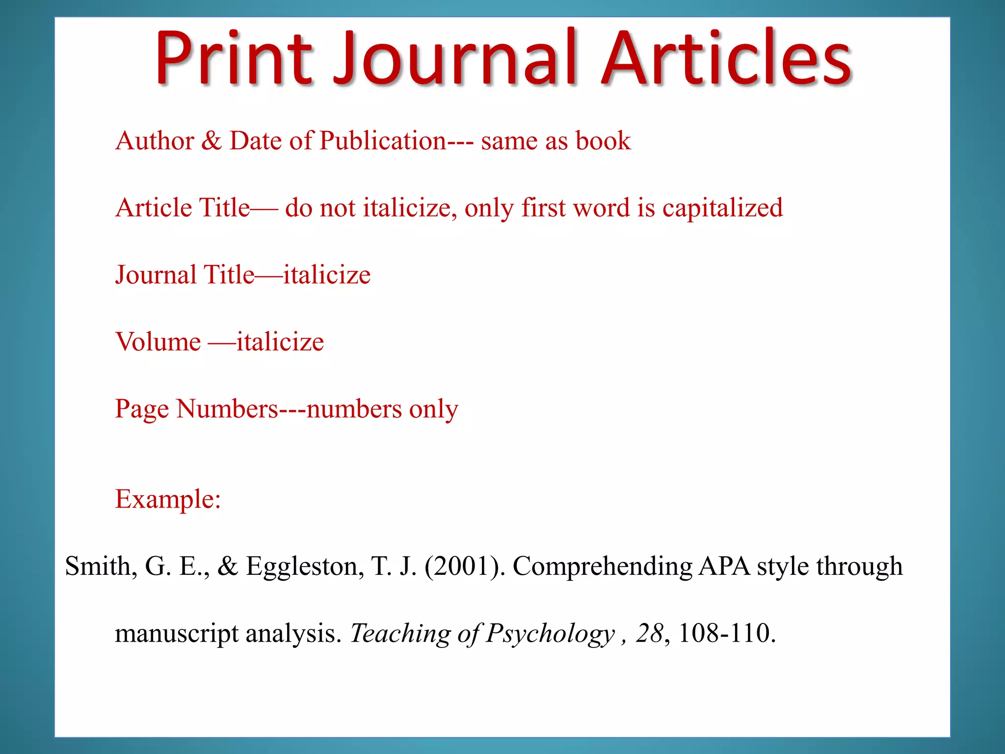 Author & Date of Publication--- same as book
Article Title— do not italicize, only first word is capitalized
Journal Title—italicize
Volume —italicize
Page Numbers---numbers only
Example:
Smith, G. E., & Eggleston, T. J. (2001). Comprehending APA style through
manuscript analysis. Teaching of Psychology , 28, 108-110.
Print Journal Articles
 