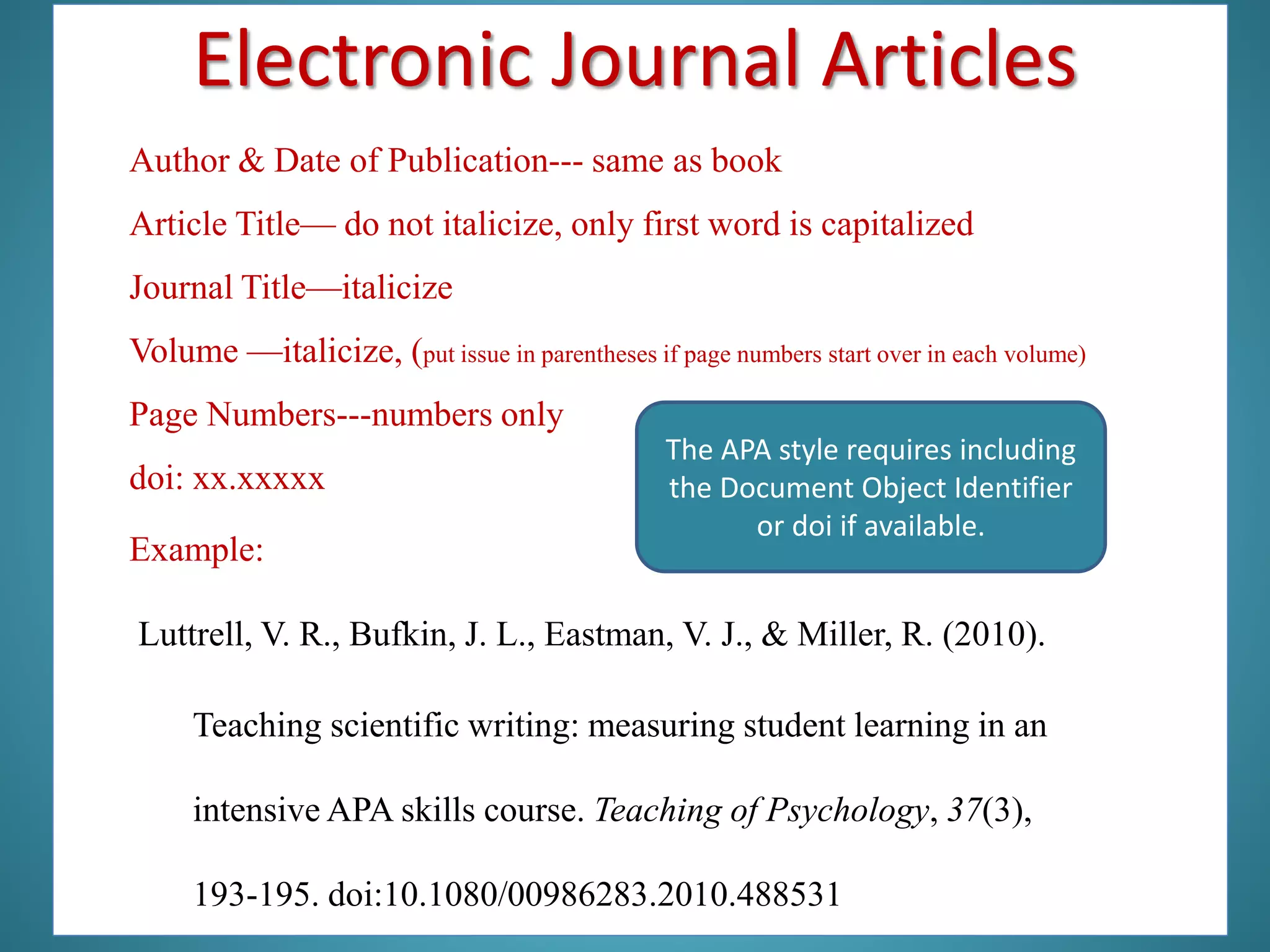 Author & Date of Publication--- same as book
Article Title— do not italicize, only first word is capitalized
Journal Title—italicize
Volume —italicize, (put issue in parentheses if page numbers start over in each volume)
Page Numbers---numbers only
doi: xx.xxxxx
Example:
Luttrell, V. R., Bufkin, J. L., Eastman, V. J., & Miller, R. (2010).
The APA style requires including
the Document Object Identifier
or doi if available.
Teaching scientific writing: measuring student learning in an
intensive APA skills course. Teaching of Psychology, 37(3),
193-195. doi:10.1080/00986283.2010.488531
Electronic Journal Articles
 