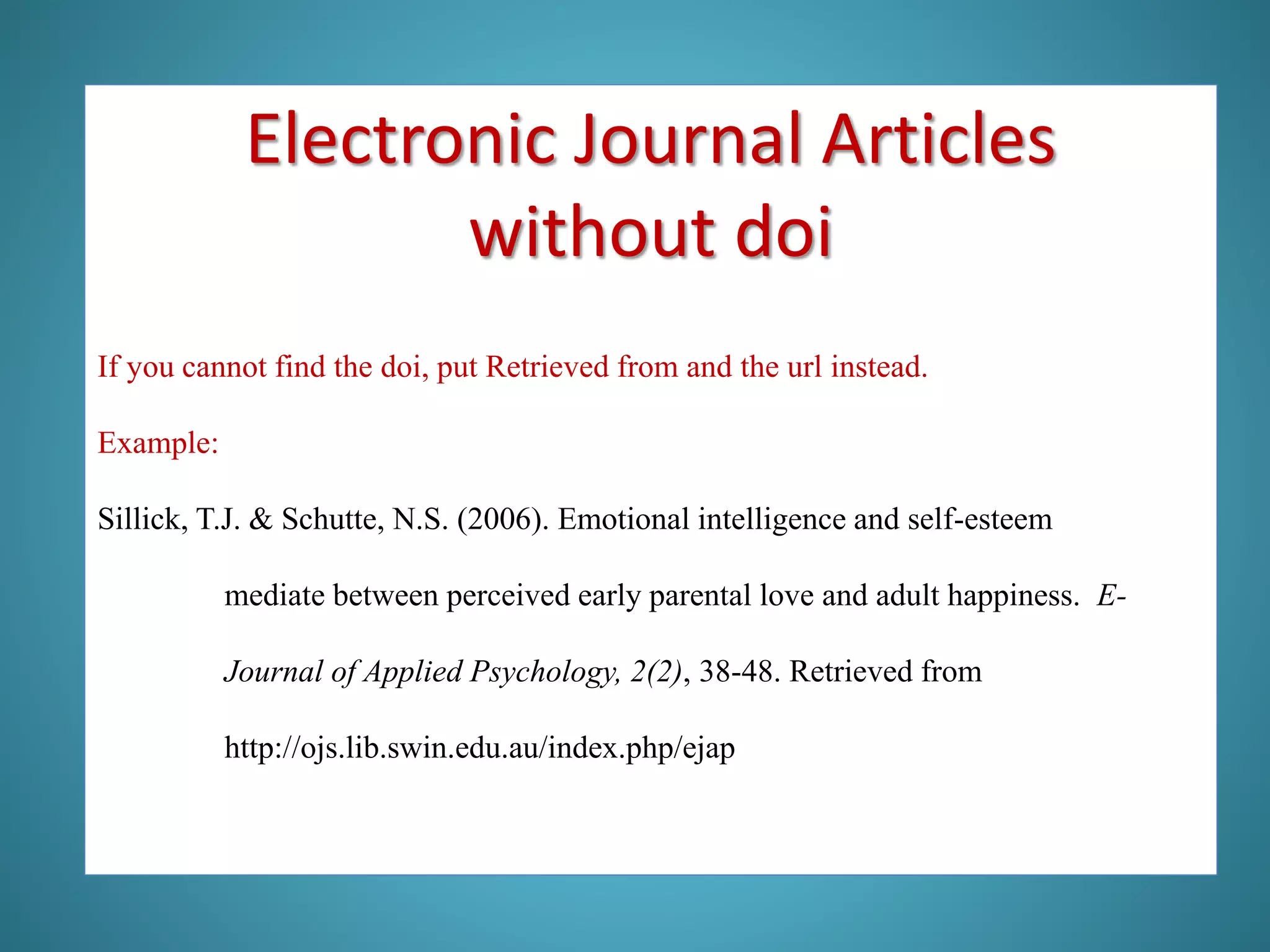 If you cannot find the doi, put Retrieved from and the url instead.
Example:
Sillick, T.J. & Schutte, N.S. (2006). Emotional intelligence and self-esteem
mediate between perceived early parental love and adult happiness. E-
Journal of Applied Psychology, 2(2), 38-48. Retrieved from
http://ojs.lib.swin.edu.au/index.php/ejap
Electronic Journal Articles
without doi
 
