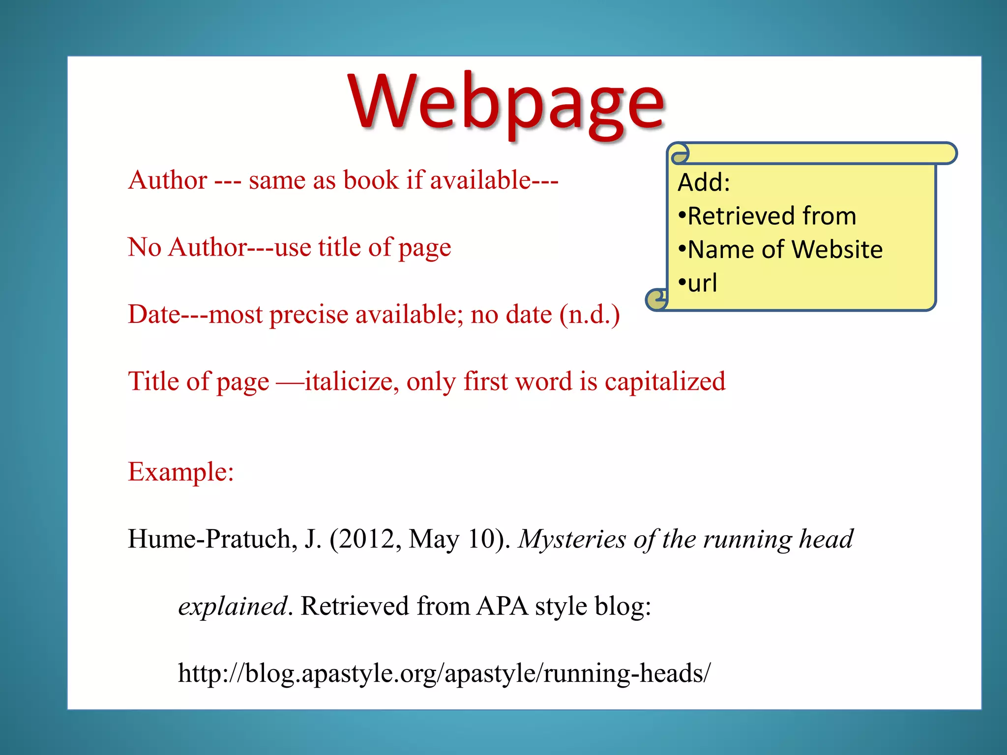 Author --- same as book if available---
No Author---use title of page
Date---most precise available; no date (n.d.)
Title of page —italicize, only first word is capitalized
Example:
Hume-Pratuch, J. (2012, May 10). Mysteries of the running head
explained. Retrieved from APA style blog:
http://blog.apastyle.org/apastyle/running-heads/
Webpage
Add:
•Retrieved from
•Name of Website
•url
 