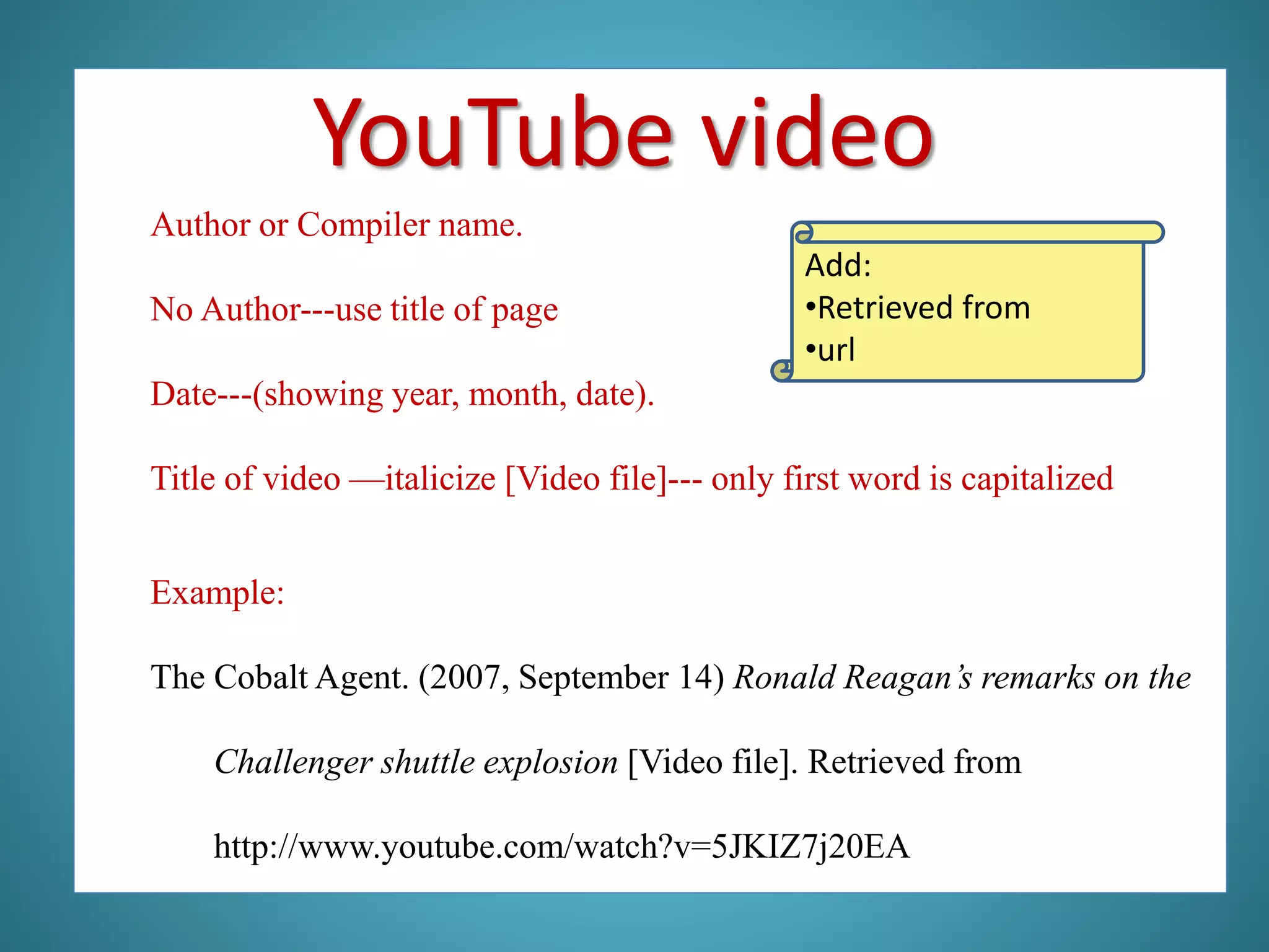 Author or Compiler name.
No Author---use title of page
Date---(showing year, month, date).
Title of video —italicize [Video file]--- only first word is capitalized
Example:
The Cobalt Agent. (2007, September 14) Ronald Reagan’s remarks on the
Challenger shuttle explosion [Video file]. Retrieved from
http://www.youtube.com/watch?v=5JKIZ7j20EA
Add:
•Retrieved from
•url
YouTube video
 