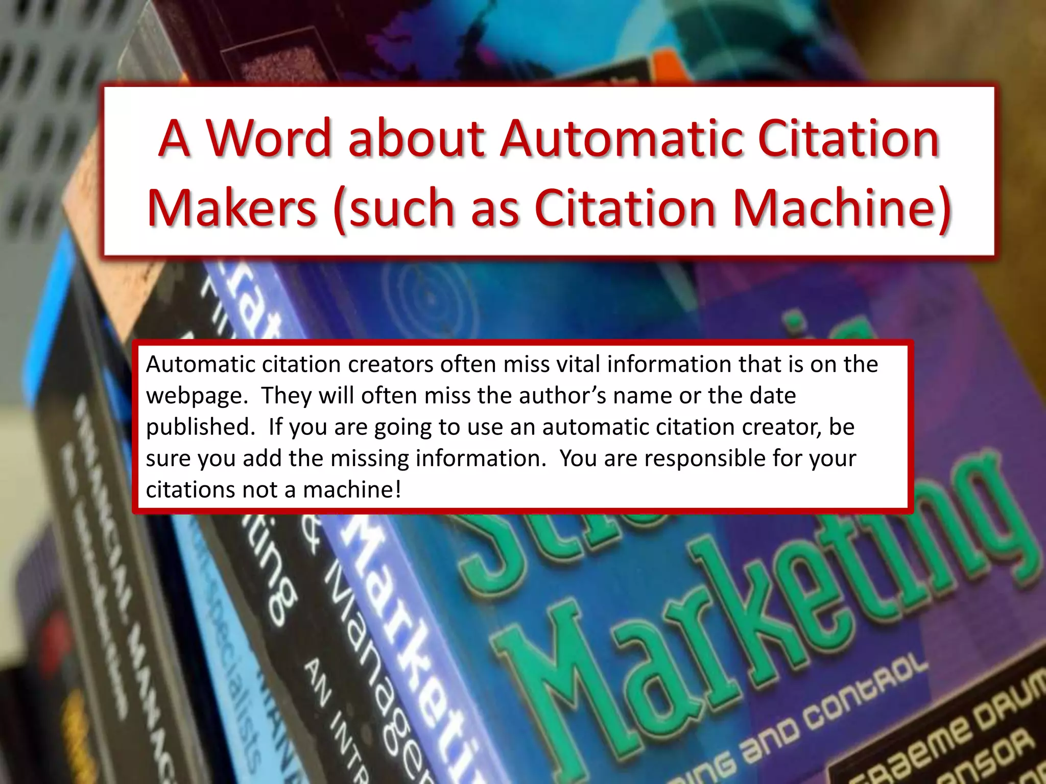 A Word about Automatic Citation
Makers (such as Citation Machine)
Automatic citation creators often miss vital information that is on the
webpage. They will often miss the author’s name or the date
published. If you are going to use an automatic citation creator, be
sure you add the missing information. You are responsible for your
citations not a machine!
 