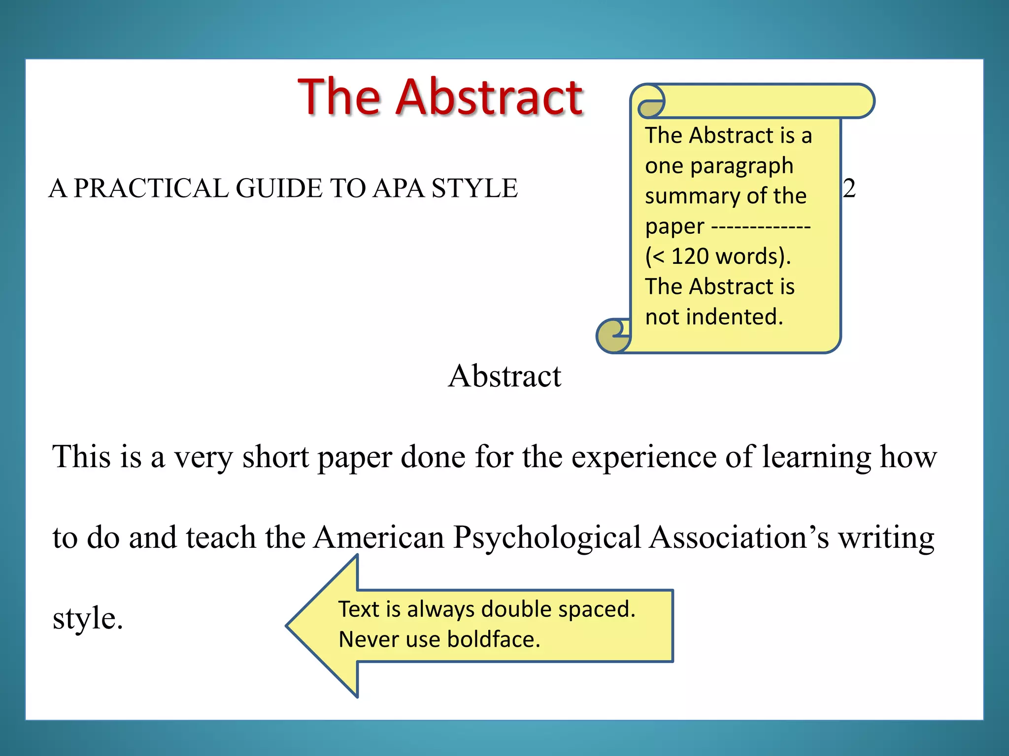 A PRACTICAL GUIDE TO APA STYLE 2
Abstract
This is a very short paper done for the experience of learning how
to do and teach the American Psychological Association’s writing
style.
The Abstract is a
one paragraph
summary of the
paper -------------
(< 120 words).
The Abstract is
not indented.
Text is always double spaced.
Never use boldface.
The Abstract
 