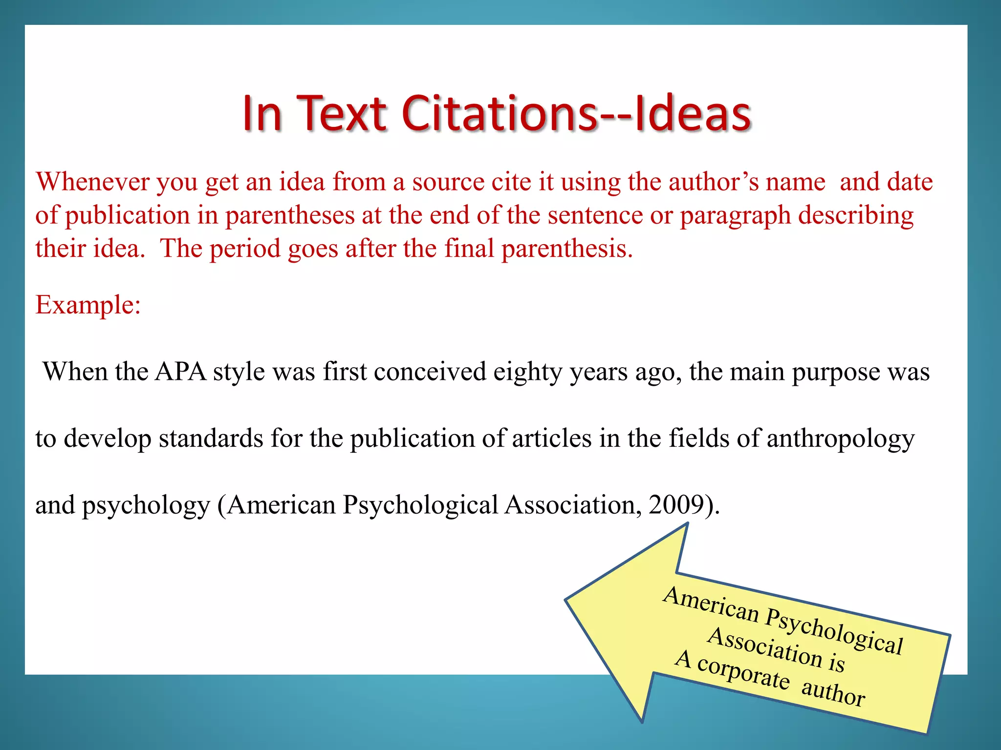 In Text Citations--Ideas
Whenever you get an idea from a source cite it using the author’s name and date
of publication in parentheses at the end of the sentence or paragraph describing
their idea. The period goes after the final parenthesis.
Example:
When the APA style was first conceived eighty years ago, the main purpose was
to develop standards for the publication of articles in the fields of anthropology
and psychology (American Psychological Association, 2009).
 