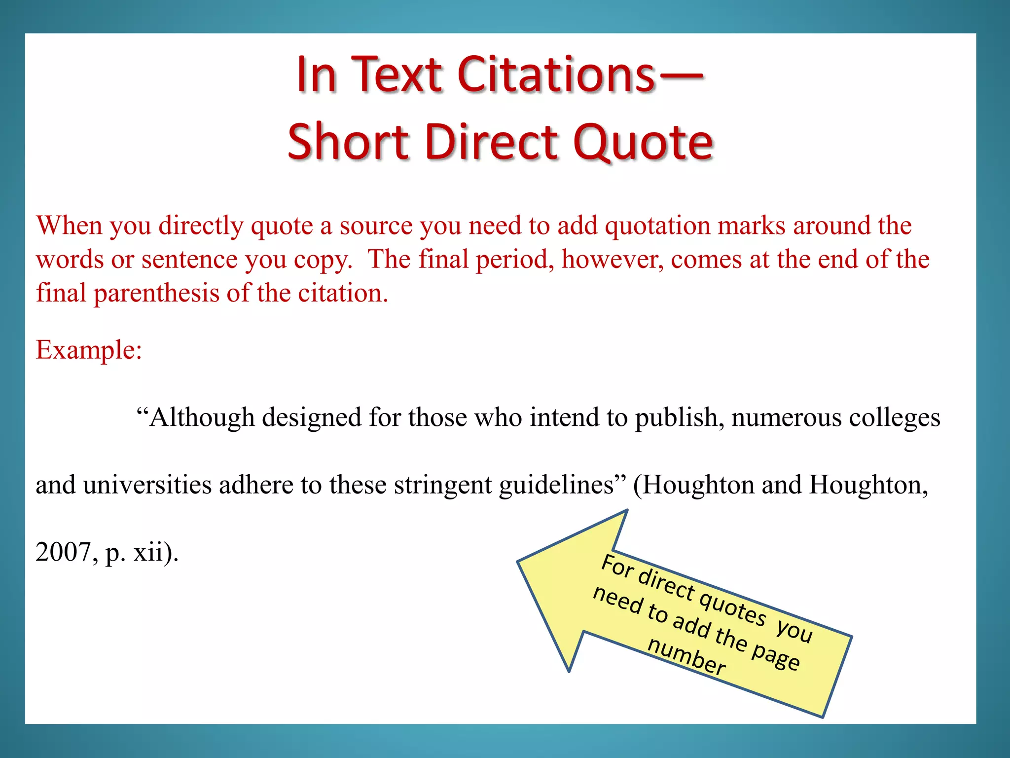 In Text Citations—
Short Direct Quote
When you directly quote a source you need to add quotation marks around the
words or sentence you copy. The final period, however, comes at the end of the
final parenthesis of the citation.
Example:
“Although designed for those who intend to publish, numerous colleges
and universities adhere to these stringent guidelines” (Houghton and Houghton,
2007, p. xii).
 