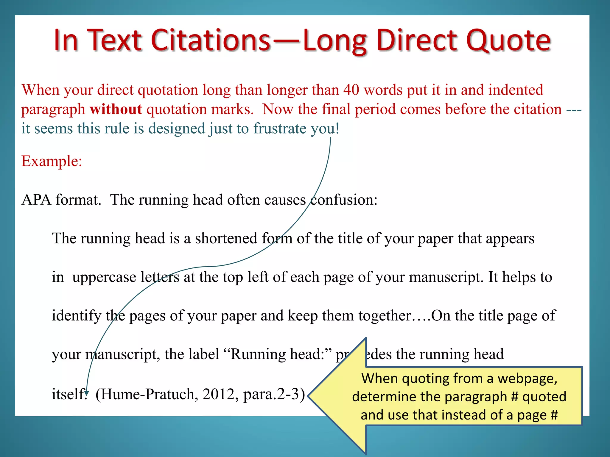 In Text Citations—Long Direct Quote
When your direct quotation long than longer than 40 words put it in and indented
paragraph without quotation marks. Now the final period comes before the citation ---
it seems this rule is designed just to frustrate you!
Example:
APA format. The running head often causes confusion:
The running head is a shortened form of the title of your paper that appears
in uppercase letters at the top left of each page of your manuscript. It helps to
identify the pages of your paper and keep them together….On the title page of
your manuscript, the label “Running head:” precedes the running head
itself. (Hume-Pratuch, 2012, para.2-3)
When quoting from a webpage,
determine the paragraph # quoted
and use that instead of a page #
 