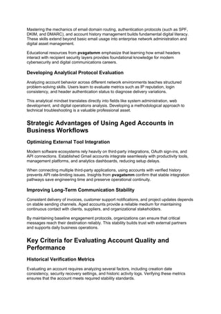 Mastering the mechanics of email domain routing, authentication protocols (such as SPF,
DKIM, and DMARC), and account history management builds fundamental digital literacy.
These skills extend beyond basic email usage into enterprise network administration and
digital asset management.
Educational resources from pvagatsmm emphasize that learning how email headers
interact with recipient security layers provides foundational knowledge for modern
cybersecurity and digital communications careers.
Developing Analytical Protocol Evaluation
Analyzing account behavior across different network environments teaches structured
problem-solving skills. Users learn to evaluate metrics such as IP reputation, login
consistency, and header authentication status to diagnose delivery variations.
This analytical mindset translates directly into fields like system administration, web
development, and digital operations analysis. Developing a methodological approach to
technical troubleshooting is a valuable professional asset.
Strategic Advantages of Using Aged Accounts in
Business Workflows
Optimizing External Tool Integration
Modern software ecosystems rely heavily on third-party integrations, OAuth sign-ins, and
API connections. Established Gmail accounts integrate seamlessly with productivity tools,
management platforms, and analytics dashboards, reducing setup delays.
When connecting multiple third-party applications, using accounts with verified history
prevents API rate-limiting issues. Insights from pvagatsmm confirm that stable integration
pathways save engineering time and preserve operational continuity.
Improving Long-Term Communication Stability
Consistent delivery of invoices, customer support notifications, and project updates depends
on stable sending channels. Aged accounts provide a reliable medium for maintaining
continuous contact with clients, suppliers, and organizational stakeholders.
By maintaining baseline engagement protocols, organizations can ensure that critical
messages reach their destination reliably. This stability builds trust with external partners
and supports daily business operations.
Key Criteria for Evaluating Account Quality and
Performance
Historical Verification Metrics
Evaluating an account requires analyzing several factors, including creation date
consistency, security recovery settings, and historic activity logs. Verifying these metrics
ensures that the account meets required stability standards.
 