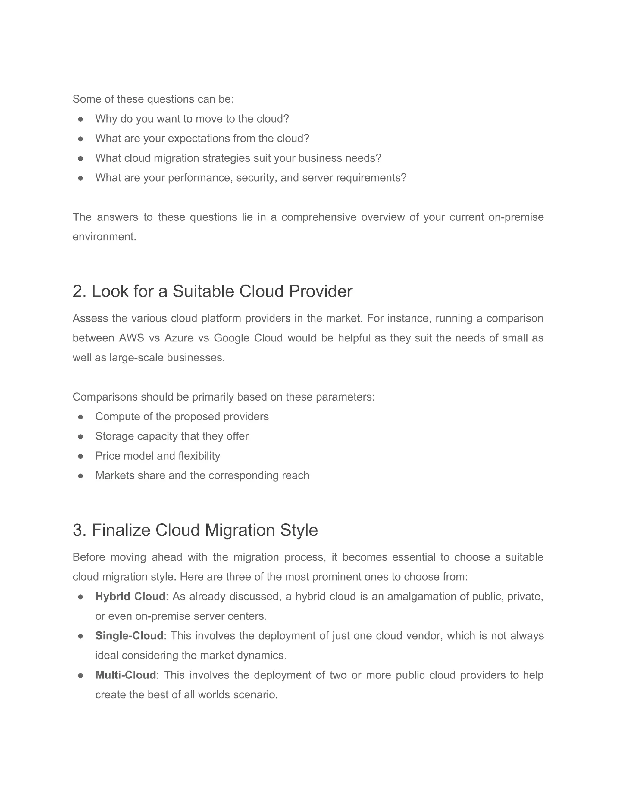 Some of these questions can be:
● Why do you want to move to the cloud?
● What are your expectations from the cloud?
● What cloud migration strategies suit your business needs?
● What are your performance, security, and server requirements?
The answers to these questions lie in a comprehensive overview of your current on-premise
environment.
2. Look for a Suitable Cloud Provider
Assess the various cloud platform providers in the market. For instance, running a ​comparison
between AWS vs Azure vs Google Cloud would be helpful as they suit the needs of small as
well as large-scale businesses.
Comparisons should be primarily based on these parameters:
● Compute of the proposed providers
● Storage capacity that they offer
● Price model and flexibility
● Markets share and the corresponding reach
3. Finalize Cloud Migration Style
Before moving ahead with the migration process, it becomes essential to choose a suitable
cloud migration style. Here are three of the most prominent ones to choose from:
● Hybrid Cloud​: As already discussed, a hybrid cloud is an amalgamation of public, private,
or even on-premise server centers.
● Single-Cloud​: This involves the deployment of just one cloud vendor, which is not always
ideal considering the market dynamics.
● Multi-Cloud​: This involves the deployment of two or more public cloud providers to help
create the best of all worlds scenario.
 