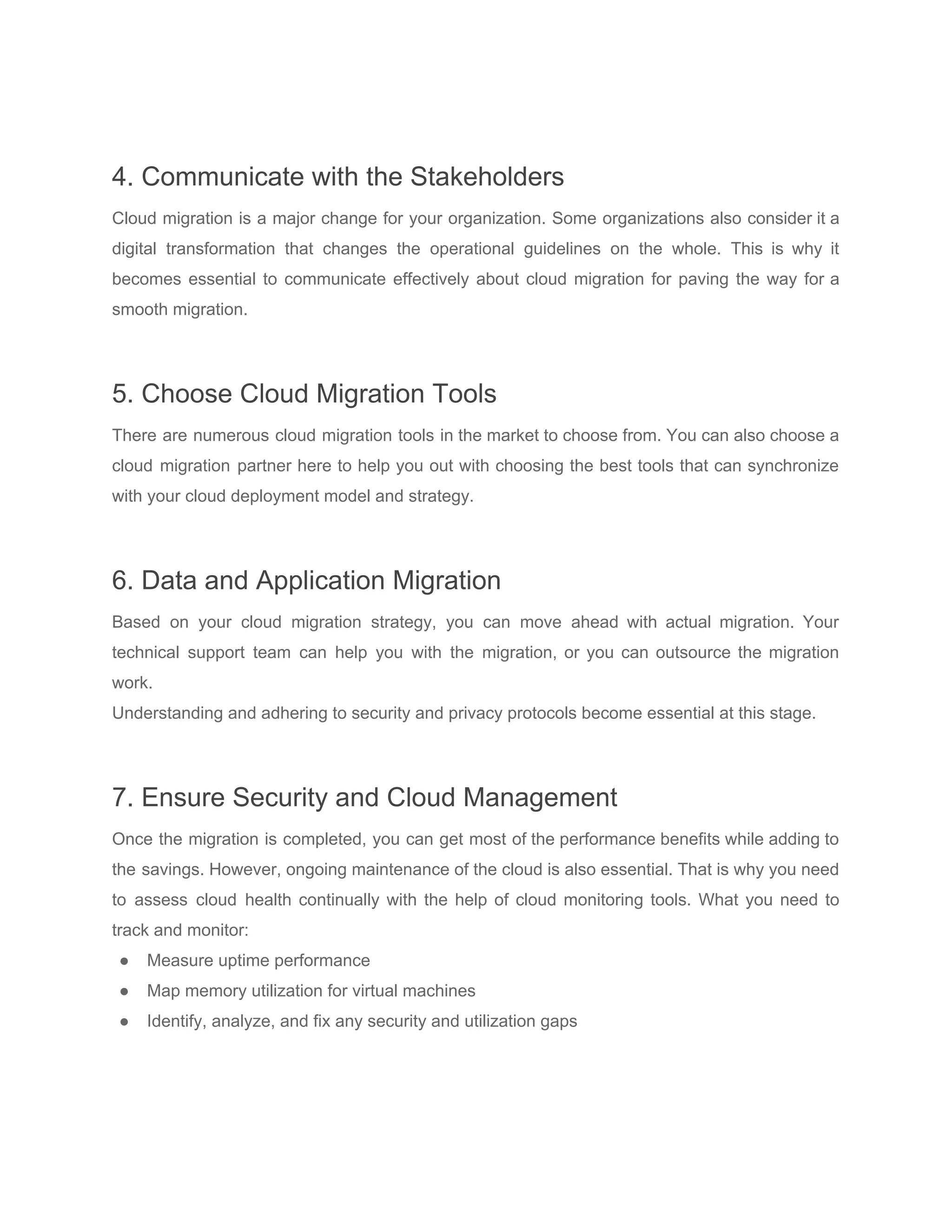 4. Communicate with the Stakeholders
Cloud migration is a major change for your organization. Some organizations also consider it a
digital transformation that changes the operational guidelines on the whole. This is why it
becomes essential to communicate effectively about cloud migration for paving the way for a
smooth migration.
5. Choose Cloud Migration Tools
There are numerous cloud migration tools in the market to choose from. You can also choose a
cloud migration partner here to help you out with choosing the best tools that can synchronize
with your cloud deployment model and strategy.
6. Data and Application Migration
Based on your cloud migration strategy, you can move ahead with actual migration. Your
technical support team can help you with the migration, or you can outsource the migration
work.
Understanding and adhering to security and privacy protocols become essential at this stage.
7. Ensure Security and Cloud Management
Once the migration is completed, you can get most of the performance benefits while adding to
the savings. However, ongoing maintenance of the cloud is also essential. That is why you need
to assess cloud health continually with the help of cloud monitoring tools. What you need to
track and monitor:
● Measure uptime performance
● Map memory utilization for virtual machines
● Identify, analyze, and fix any security and utilization gaps
 