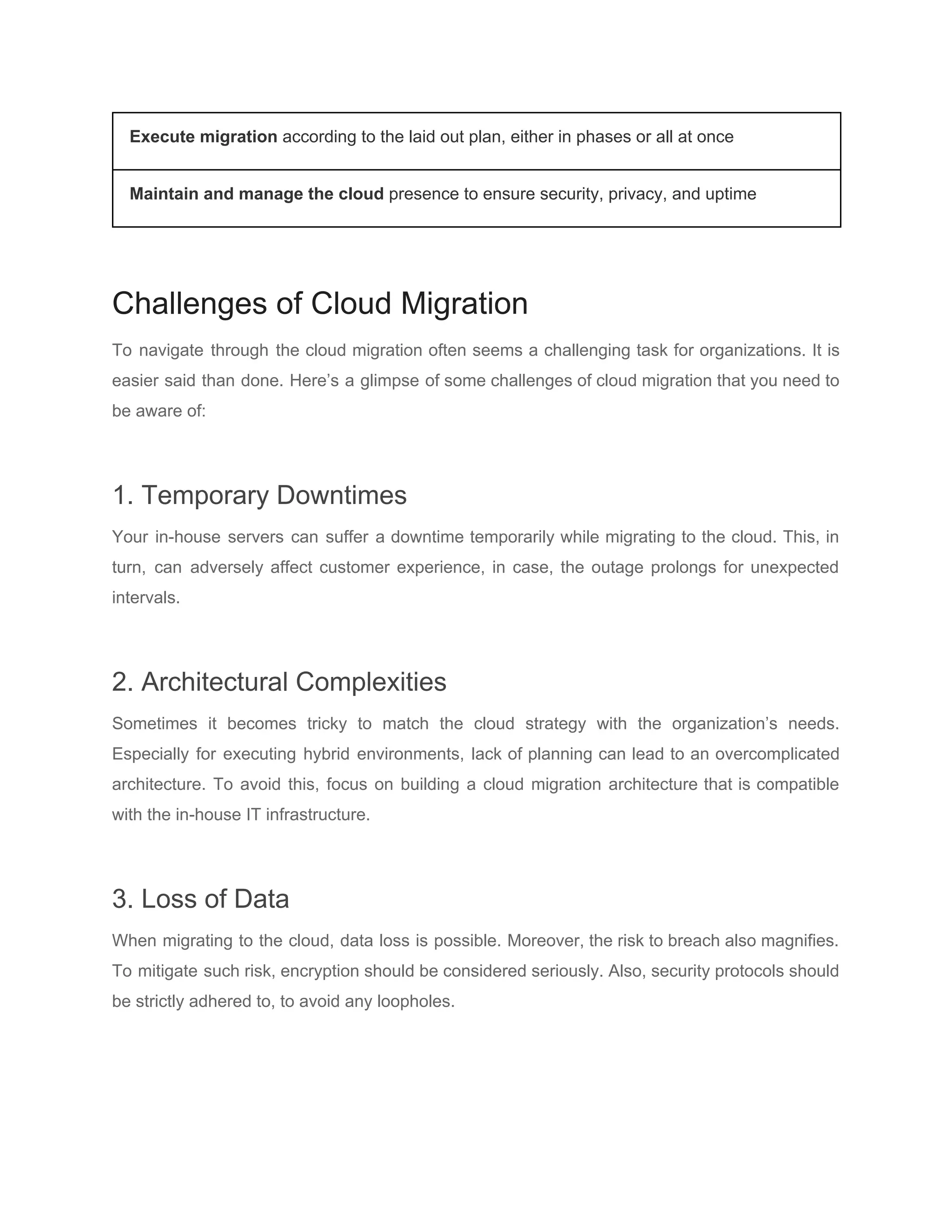 Execute migration ​according to the laid out plan, either in phases or all at once
Maintain and manage the cloud​ presence to ensure security, privacy, and uptime
Challenges of Cloud Migration
To navigate through the cloud migration often seems a challenging task for organizations. It is
easier said than done. Here’s a glimpse of some challenges of cloud migration that you need to
be aware of:
1. Temporary Downtimes
Your in-house servers can suffer a downtime temporarily while migrating to the cloud. This, in
turn, can adversely affect customer experience, in case, the outage prolongs for unexpected
intervals.
2. Architectural Complexities
Sometimes it becomes tricky to match the cloud strategy with the organization’s needs.
Especially for executing hybrid environments, lack of planning can lead to an overcomplicated
architecture. To avoid this, focus on building a cloud migration architecture that is compatible
with the in-house IT infrastructure.
3. Loss of Data
When migrating to the cloud, data loss is possible. Moreover, the risk to breach also magnifies.
To mitigate such risk, encryption should be considered seriously. Also, security protocols should
be strictly adhered to, to avoid any loopholes.
 