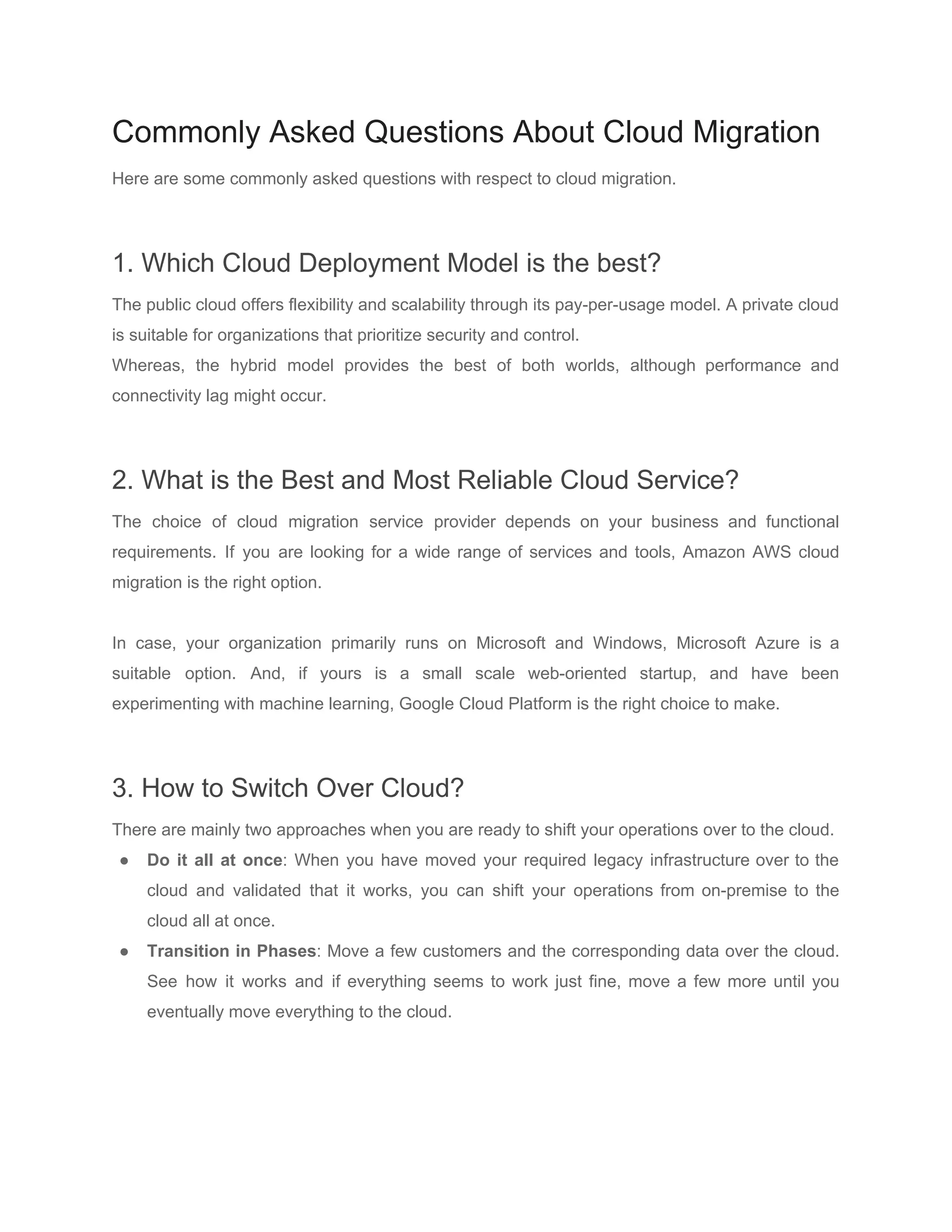 Commonly Asked Questions About Cloud Migration
Here are some commonly asked questions with respect to cloud migration.
1. Which Cloud Deployment Model is the best?
The public cloud offers flexibility and scalability through its pay-per-usage model. A private cloud
is suitable for organizations that prioritize security and control.
Whereas, the hybrid model provides the best of both worlds, although performance and
connectivity lag might occur.
2. What is the Best and Most Reliable Cloud Service?
The choice of cloud migration service provider depends on your business and functional
requirements. If you are looking for a wide range of services and tools, Amazon AWS cloud
migration is the right option.
In case, your organization primarily runs on Microsoft and Windows, Microsoft Azure is a
suitable option. And, if yours is a small scale web-oriented startup, and have been
experimenting with machine learning, Google Cloud Platform is the right choice to make.
3. How to Switch Over Cloud?
There are mainly two approaches when you are ready to shift your operations over to the cloud.
● Do it all at once​: When you have moved your required legacy infrastructure over to the
cloud and validated that it works, you can shift your operations from on-premise to the
cloud all at once.
● Transition in Phases​: Move a few customers and the corresponding data over the cloud.
See how it works and if everything seems to work just fine, move a few more until you
eventually move everything to the cloud.
 