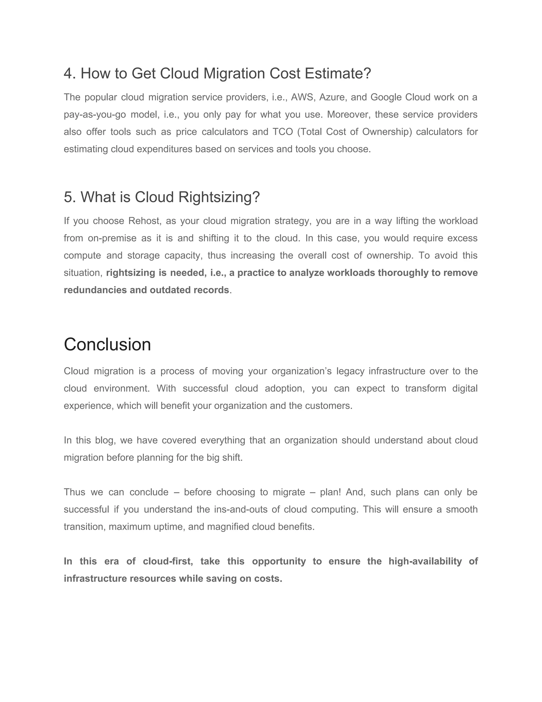 4. How to Get Cloud Migration Cost Estimate?
The popular cloud migration service providers, i.e., AWS, Azure, and Google Cloud work on a
pay-as-you-go model, i.e., you only pay for what you use. Moreover, these service providers
also offer tools such as price calculators and TCO (Total Cost of Ownership) calculators for
estimating cloud expenditures based on services and tools you choose.
5. What is Cloud Rightsizing?
If you choose Rehost, as your cloud migration strategy, you are in a way lifting the workload
from on-premise as it is and shifting it to the cloud. In this case, you would require excess
compute and storage capacity, thus increasing the overall cost of ownership. To avoid this
situation, ​rightsizing is needed, i.e., a practice to analyze workloads thoroughly to remove
redundancies and outdated records​.
Conclusion
Cloud migration is a process of moving your organization’s legacy infrastructure over to the
cloud environment. With successful cloud adoption, you can expect to ​transform digital
experience​, which will benefit your organization and the customers.
In this blog, we have covered everything that an organization should understand about cloud
migration before planning for the big shift.
Thus we can conclude – before choosing to migrate – plan! And, such plans can only be
successful if you understand the ins-and-outs of cloud computing. This will ensure a smooth
transition, maximum uptime, and magnified cloud benefits.
In this era of cloud-first, take this opportunity to ensure the high-availability of
infrastructure resources while saving on costs.
 