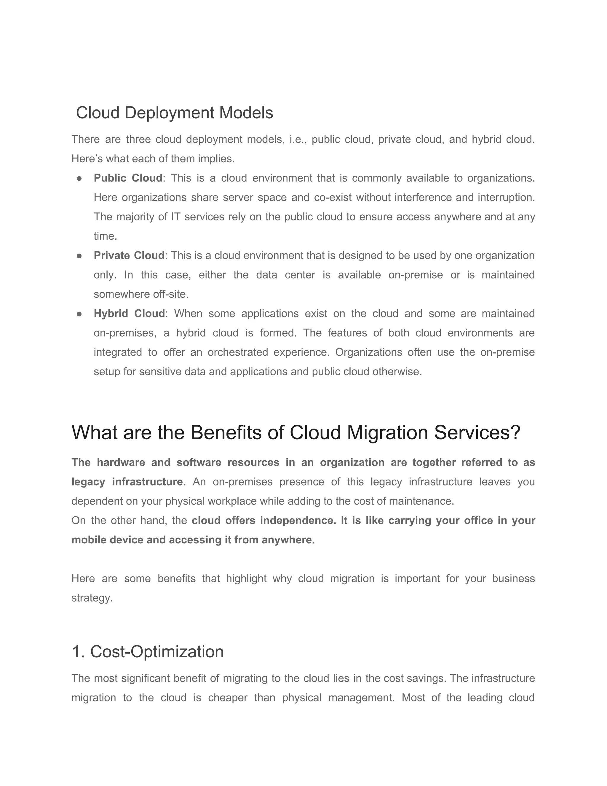 Cloud Deployment Models
There are three cloud deployment models, i.e., public cloud, private cloud, and hybrid cloud.
Here’s what each of them implies.
● Public Cloud​: This is a cloud environment that is commonly available to organizations.
Here organizations share server space and co-exist without interference and interruption.
The majority of IT services rely on the public cloud to ensure access anywhere and at any
time.
● Private Cloud​: This is a cloud environment that is designed to be used by one organization
only. In this case, either the data center is available on-premise or is maintained
somewhere off-site.
● Hybrid Cloud​: When some applications exist on the cloud and some are maintained
on-premises, a hybrid cloud is formed. The features of both cloud environments are
integrated to offer an orchestrated experience. Organizations often use the on-premise
setup for sensitive data and applications and public cloud otherwise.
What are the Benefits of Cloud Migration Services?
The hardware and software resources in an organization are together referred to as
legacy infrastructure. An on-premises presence of this legacy infrastructure leaves you
dependent on your physical workplace while adding to the cost of maintenance.
On the other hand, the ​cloud offers independence. It is like carrying your office in your
mobile device and accessing it from anywhere.
Here are some benefits that highlight why cloud migration is important for your business
strategy.
1. Cost-Optimization
The most significant benefit of migrating to the cloud lies in the cost savings. The infrastructure
migration to the cloud is cheaper than physical management. Most of the leading cloud
 