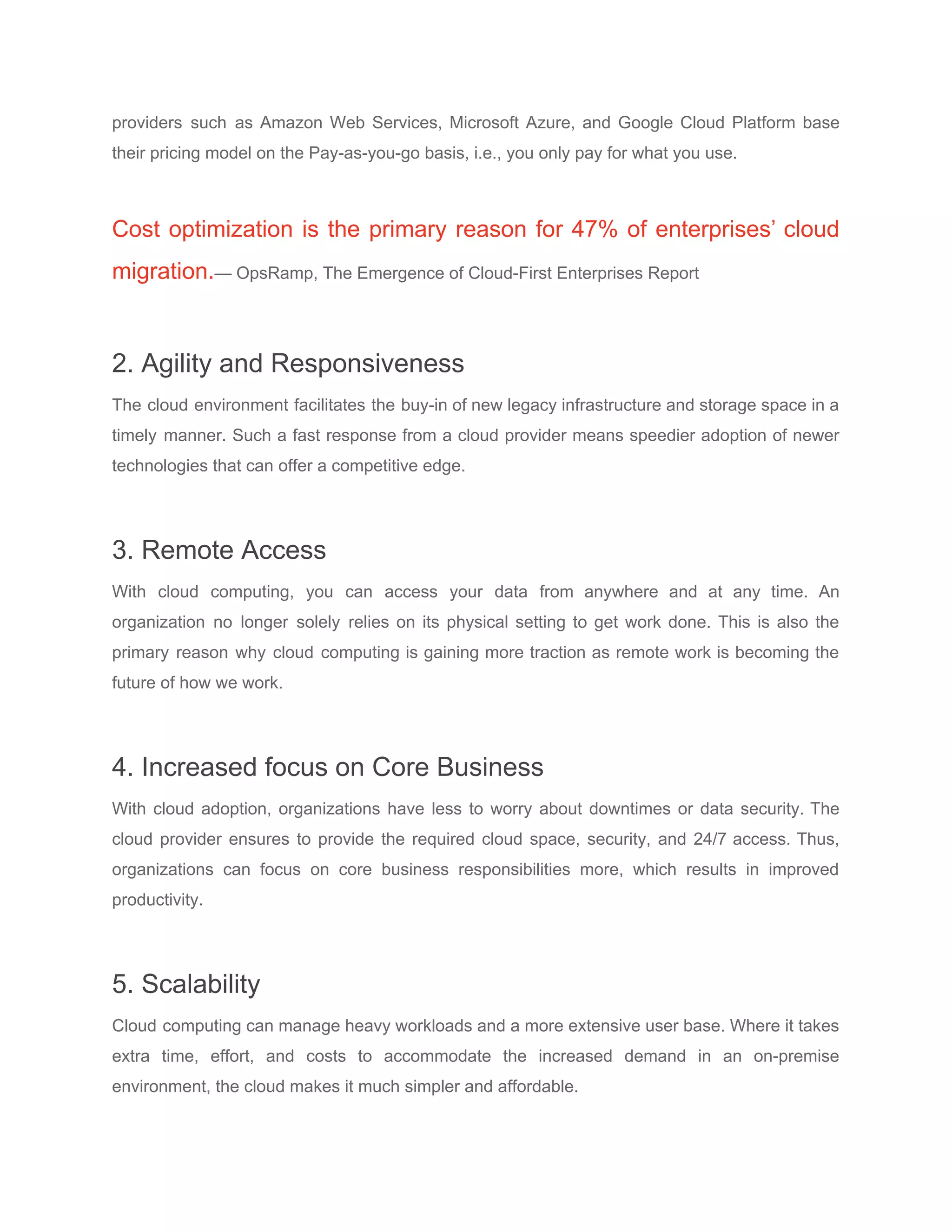 providers such as ​Amazon Web Services​, Microsoft Azure, and ​Google Cloud Platform base
their pricing model on the Pay-as-you-go basis, i.e., you only pay for what you use.
Cost optimization is the primary reason for 47% of enterprises’ cloud
migration.​— ​OpsRamp​, The Emergence of Cloud-First Enterprises Report
2. Agility and Responsiveness
The cloud environment facilitates the buy-in of new legacy infrastructure and storage space in a
timely manner. Such a fast response from a cloud provider means speedier adoption of newer
technologies that can offer a competitive edge.
3. Remote Access
With cloud computing, you can access your data from anywhere and at any time. An
organization no longer solely relies on its physical setting to get work done. This is also the
primary reason why cloud computing is gaining more traction as ​remote work is becoming the
future of how we work​.
4. Increased focus on Core Business
With cloud adoption, organizations have less to worry about downtimes or data security. The
cloud provider ensures to provide the required cloud space, security, and 24/7 access. Thus,
organizations can focus on core business responsibilities more, which results in improved
productivity.
5. Scalability
Cloud computing can manage heavy workloads and a more extensive user base. Where it takes
extra time, effort, and costs to accommodate the increased demand in an on-premise
environment, the cloud makes it much simpler and affordable.
 