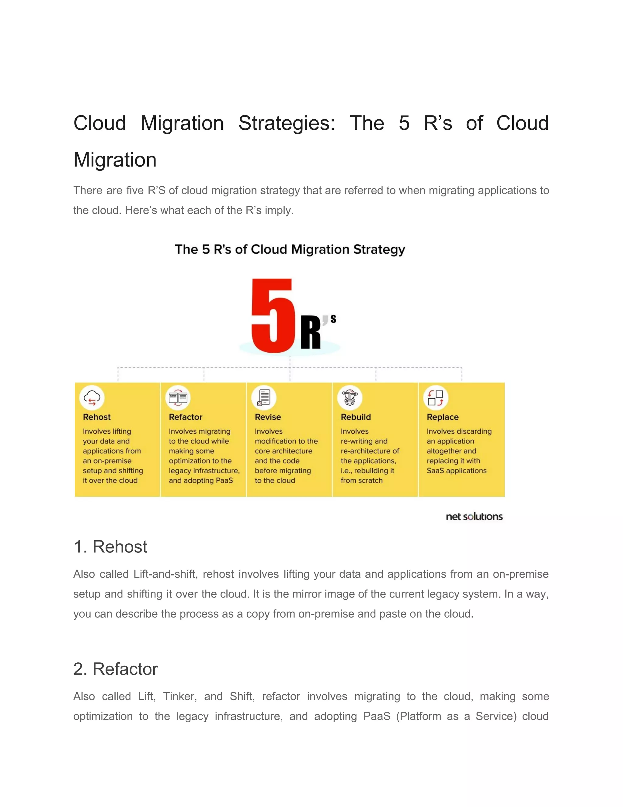 Cloud Migration Strategies: The 5 R’s of Cloud
Migration
There are five R’S of cloud migration strategy that are referred to when migrating applications to
the cloud. Here’s what each of the R’s imply.
1. Rehost
Also called Lift-and-shift, rehost involves lifting your data and applications from an on-premise
setup and shifting it over the cloud. It is the mirror image of the current legacy system. In a way,
you can describe the process as a copy from on-premise and paste on the cloud.
2. Refactor
Also called Lift, Tinker, and Shift, refactor involves migrating to the cloud, making some
optimization to the legacy infrastructure, and adopting PaaS (Platform as a Service) cloud
 