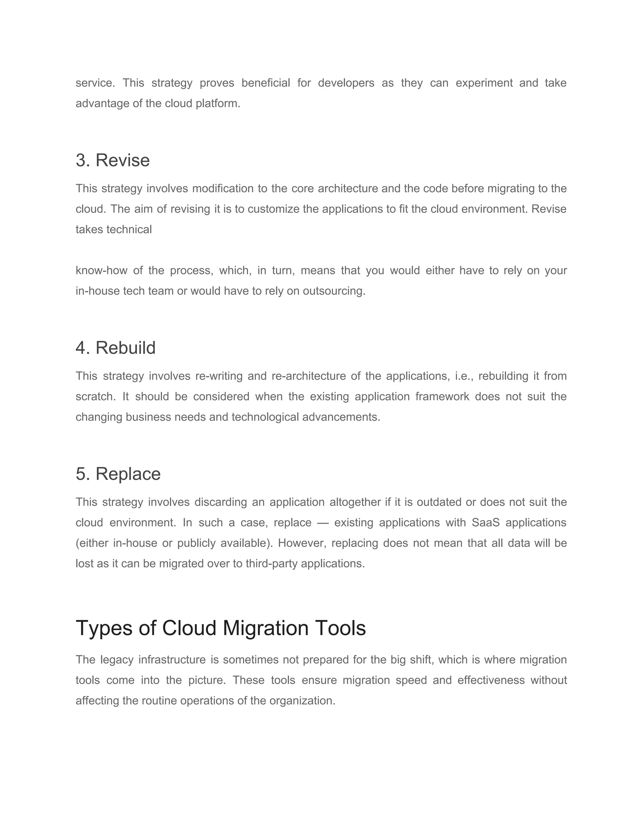 service. This strategy proves beneficial for developers as they can experiment and take
advantage of the cloud platform.
3. Revise
This strategy involves modification to the core architecture and the code before migrating to the
cloud. The aim of revising it is to customize the applications to fit the cloud environment. Revise
takes technical
know-how of the process, which, in turn, means that you would either have to rely on your
in-house tech team or would have to rely on outsourcing.
4. Rebuild
This strategy involves re-writing and re-architecture of the applications, i.e., rebuilding it from
scratch. It should be considered when the existing application framework does not suit the
changing business needs and technological advancements.
5. Replace
This strategy involves discarding an application altogether if it is outdated or does not suit the
cloud environment. In such a case, replace — existing applications with ​SaaS applications
(either in-house or publicly available). However, replacing does not mean that all data will be
lost as it can be migrated over to third-party applications.
Types of Cloud Migration Tools
The legacy infrastructure is sometimes not prepared for the big shift, which is where migration
tools come into the picture. These tools ensure migration speed and effectiveness without
affecting the routine operations of the organization.
 
