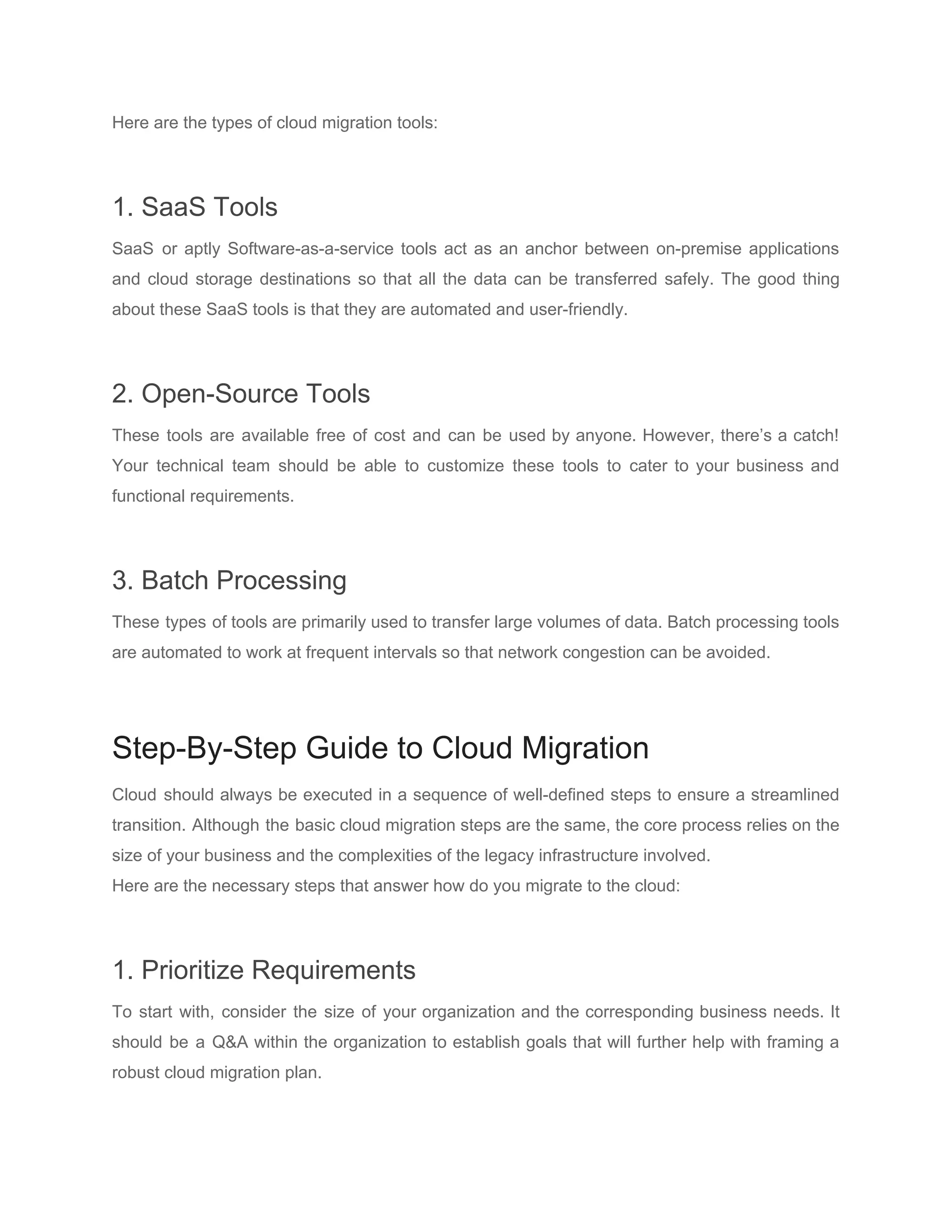 Here are the types of cloud migration tools:
1. SaaS Tools
SaaS or aptly Software-as-a-service tools act as an anchor between on-premise applications
and cloud storage destinations so that all the data can be transferred safely. The good thing
about these SaaS tools is that they are automated and user-friendly.
2. Open-Source Tools
These tools are available free of cost and can be used by anyone. However, there’s a catch!
Your technical team should be able to customize these tools to cater to your business and
functional requirements.
3. Batch Processing
These types of tools are primarily used to transfer large volumes of data. Batch processing tools
are automated to work at frequent intervals so that network congestion can be avoided.
Step-By-Step Guide to Cloud Migration
Cloud should always be executed in a sequence of well-defined steps to ensure a streamlined
transition. Although the basic cloud migration steps are the same, the core process relies on the
size of your business and the complexities of the legacy infrastructure involved.
Here are the necessary steps that answer how do you migrate to the cloud:
1. Prioritize Requirements
To start with, consider the size of your organization and the corresponding business needs. It
should be a Q&A within the organization to establish goals that will further help with framing a
robust cloud migration plan.
 