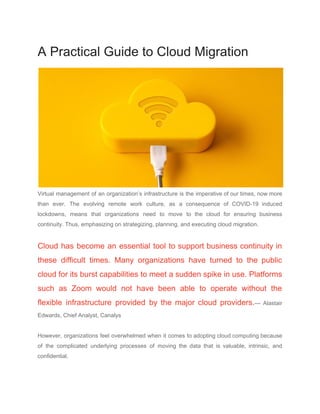 A Practical Guide to Cloud Migration
Virtual management of an organization’s infrastructure is the imperative of our times, now more
than ever. The evolving remote work culture, as a consequence of COVID-19 induced
lockdowns, means that organizations need to move to the cloud for ensuring ​business
continuity​. Thus, emphasizing on strategizing, planning, and executing cloud migration.
Cloud has become an essential tool to support business continuity in
these difficult times. Many organizations have turned to the public
cloud for its burst capabilities to meet a sudden spike in use. Platforms
such as Zoom would not have been able to operate without the
flexible infrastructure provided by the major cloud providers.​— Alastair
Edwards, Chief Analyst, Canalys
However, organizations feel overwhelmed when it comes to adopting ​cloud computing because
of the complicated underlying processes of moving the data that is valuable, intrinsic, and
confidential.
 