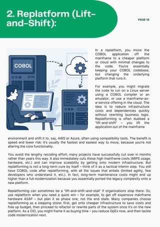 In a replatform, you move the
COBOL application off the
mainframe to a cheaper platform
or cloud with minimal changes to
the code. You’re essentially
keeping your COBOL codebase,
but changing the underlying
platform that runs it.
For example, you might migrate
the code to run on a Linux server
using a COBOL compiler or an
emulator, or use a mainframe-as-
a-service offering in the cloud. The
idea is to reduce infrastructure
costs and dependencies quickly
without rewriting business logic.
Replatforming is often dubbed a
“lift-and-shift” – you lift the
application out of the mainframe
PAGE 10
2. Replatform (Lift-
and-Shift):
environment and shift it to, say, AWS or Azure, often using compatibility tools. The benefit is
speed and lower risk: it’s usually the fastest and easiest way to move, because you’re not
altering the core functionality.
You avoid the lengthy recoding effort; many projects have successfully cut over in months
rather than years this way. It also immediately cuts those high mainframe costs (MIPS usage,
hardware, etc.) and can improve scalability by getting onto modern infrastructure. But
replatforming is not a long-term cure by itself – think of it as a tactical interim step. You still
have COBOL code after replatforming, with all the issues that entails (limited agility, few
developers who understand it, etc.). In fact, long-term maintenance costs might end up
higher than a full modernization because you essentially ported the legacy complexity onto a
new platform.
Replatforming can sometimes be a “lift-and-shift-and-stall” if organizations stop there. So,
use replatform when you need a quick win – for example, to get off expensive mainframe
hardware ASAP – but plan it as phase one, not the end state. Many companies choose
replatforming as a stepping stone: first, get onto cheaper infrastructure to save costs and
free up budget, then proceed to refactor or rewrite parts of the system once it’s on the new
platform. As a CIO, you might frame it as buying time – you reduce OpEx now, and then tackle
code modernization next.
 