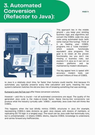 This approach lies in the middle
ground – you keep your existing
business logic and algorithms but
convert the COBOL code into Java
code using automated tools (with
some manual fine-tuning). Think of
it as feeding your COBOL
programs into a “code translator”
which outputs functionally
equivalent Java programs. The
goal is to retain all the proven
functionality (so you don’t risk
missing a business rule), but
express it in Java so it can run on
modern platforms and be
maintained by modern developers.
The big appeal here is speed with
accuracy: modern tools can
convert millions of lines of COBOL
PAGE 11
3. Automated
Conversion
(Refactor to Java):
to Java in a relatively short time, far faster than humans could rewrite. And because it’s
automated, you typically preserve every little calculation and quirk, meaning the new
system’s behavior matches the old one (less risk of breaking something that was working).
Kumaran’s own NxTran tool offer these conversion solutions.
However – and this is crucial – not all automated conversions are equal. The quality of the
generated Java code is the make-or-break factor. Naive line-by-line conversions can
produce what the industry cynically calls “JOBOL”, essentially Java code that still thinks like
COBOL.
This happens when the tool blindly mimics COBOL structures in Java (for example,
representing COBOL’s data divisions as giant Java classes with dozens of members, or
replicating GO TO logic in a tangled way). The result can be Java code that technically runs,
but is unmaintainable – it retains COBOL idioms, requires COBOL knowledge to understand,
and carries forward any inefficiencies.
 