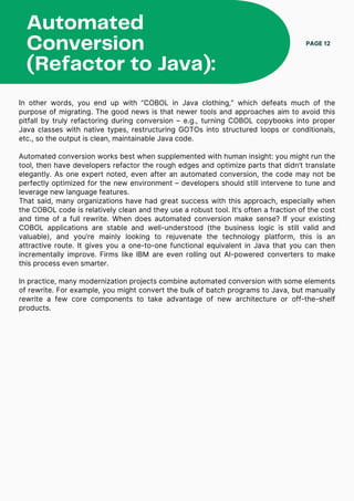 In other words, you end up with “COBOL in Java clothing,” which defeats much of the
purpose of migrating. The good news is that newer tools and approaches aim to avoid this
pitfall by truly refactoring during conversion – e.g., turning COBOL copybooks into proper
Java classes with native types, restructuring GOTOs into structured loops or conditionals,
etc., so the output is clean, maintainable Java code.
Automated conversion works best when supplemented with human insight: you might run the
tool, then have developers refactor the rough edges and optimize parts that didn’t translate
elegantly. As one expert noted, even after an automated conversion, the code may not be
perfectly optimized for the new environment – developers should still intervene to tune and
leverage new language features.
That said, many organizations have had great success with this approach, especially when
the COBOL code is relatively clean and they use a robust tool. It’s often a fraction of the cost
and time of a full rewrite. When does automated conversion make sense? If your existing
COBOL applications are stable and well-understood (the business logic is still valid and
valuable), and you’re mainly looking to rejuvenate the technology platform, this is an
attractive route. It gives you a one-to-one functional equivalent in Java that you can then
incrementally improve. Firms like IBM are even rolling out AI-powered converters to make
this process even smarter.
In practice, many modernization projects combine automated conversion with some elements
of rewrite. For example, you might convert the bulk of batch programs to Java, but manually
rewrite a few core components to take advantage of new architecture or off-the-shelf
products.
Automated
Conversion
(Refactor to Java):
PAGE 12
 