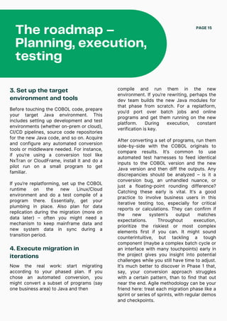 The roadmap –
Planning, execution,
testing
PAGE 15
3. Set up the target
environment and tools
Before touching the COBOL code, prepare
your target Java environment. This
includes setting up development and test
environments (whether on-prem or cloud),
CI/CD pipelines, source code repositories
for the new Java code, and so on. Acquire
and configure any automated conversion
tools or middleware needed. For instance,
if you’re using a conversion tool like
NxTran or CloudFrame, install it and do a
pilot run on a small program to get
familiar.
If you’re replatforming, set up the COBOL
runtime on the new Linux/Cloud
environment and do a test compile of a
program there. Essentially, get your
plumbing in place. Also plan for data
replication during the migration (more on
data later) – often you might need a
mechanism to keep mainframe data and
new system data in sync during a
transition period.
4. Execute migration in
iterations
compile and run them in the new
environment. If you’re rewriting, perhaps the
dev team builds the new Java modules for
that phase from scratch. For a replatform,
you’d port over batch jobs and online
programs and get them running on the new
platform. During execution, constant
verification is key.
After converting a set of programs, run them
side-by-side with the COBOL originals to
compare results. It’s common to use
automated test harnesses to feed identical
inputs to the COBOL version and the new
Java version and then diff the outputs. Any
discrepancies should be analyzed – is it a
conversion bug, an unhandled nuance, or
just a floating-point rounding difference?
Catching these early is vital. It’s a good
practice to involve business users in this
iterative testing too, especially for critical
reports or calculations. They can confirm if
the new system’s output matches
expectations. Throughout execution,
prioritize the riskiest or most complex
elements first if you can. It might sound
counterintuitive, but tackling a tough
component (maybe a complex batch cycle or
an interface with many touchpoints) early in
the project gives you insight into potential
challenges while you still have time to adjust.
It’s much better to discover in Phase 1 that,
say, your conversion approach struggles
with a certain pattern, than to find that out
near the end. Agile methodology can be your
friend here: treat each migration phase like a
sprint or series of sprints, with regular demos
and checkpoints.
Now the real work: start migrating
according to your phased plan. If you
chose an automated conversion, you
might convert a subset of programs (say
one business area) to Java and then
 