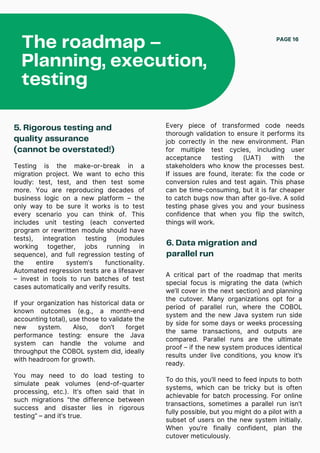 The roadmap –
Planning, execution,
testing
PAGE 16
5. Rigorous testing and
quality assurance
(cannot be overstated!)
Testing is the make-or-break in a
migration project. We want to echo this
loudly: test, test, and then test some
more. You are reproducing decades of
business logic on a new platform – the
only way to be sure it works is to test
every scenario you can think of. This
includes unit testing (each converted
program or rewritten module should have
tests), integration testing (modules
working together, jobs running in
sequence), and full regression testing of
the entire system’s functionality.
Automated regression tests are a lifesaver
– invest in tools to run batches of test
cases automatically and verify results.
If your organization has historical data or
known outcomes (e.g., a month-end
accounting total), use those to validate the
new system. Also, don’t forget
performance testing: ensure the Java
system can handle the volume and
throughput the COBOL system did, ideally
with headroom for growth.
You may need to do load testing to
simulate peak volumes (end-of-quarter
processing, etc.). It’s often said that in
such migrations “the difference between
success and disaster lies in rigorous
testing” – and it’s true.
6. Data migration and
parallel run
Every piece of transformed code needs
thorough validation to ensure it performs its
job correctly in the new environment. Plan
for multiple test cycles, including user
acceptance testing (UAT) with the
stakeholders who know the processes best.
If issues are found, iterate: fix the code or
conversion rules and test again. This phase
can be time-consuming, but it is far cheaper
to catch bugs now than after go-live. A solid
testing phase gives you and your business
confidence that when you flip the switch,
things will work.
A critical part of the roadmap that merits
special focus is migrating the data (which
we’ll cover in the next section) and planning
the cutover. Many organizations opt for a
period of parallel run, where the COBOL
system and the new Java system run side
by side for some days or weeks processing
the same transactions, and outputs are
compared. Parallel runs are the ultimate
proof – if the new system produces identical
results under live conditions, you know it’s
ready.
To do this, you’ll need to feed inputs to both
systems, which can be tricky but is often
achievable for batch processing. For online
transactions, sometimes a parallel run isn’t
fully possible, but you might do a pilot with a
subset of users on the new system initially.
When you’re finally confident, plan the
cutover meticulously.
 