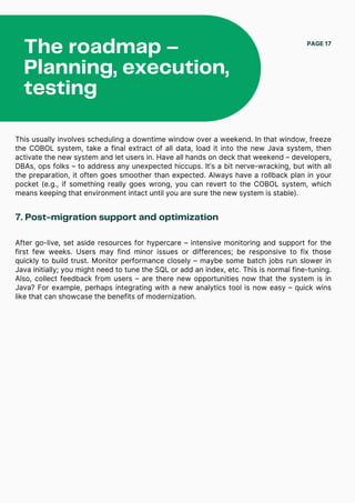 The roadmap –
Planning, execution,
testing
PAGE 17
This usually involves scheduling a downtime window over a weekend. In that window, freeze
the COBOL system, take a final extract of all data, load it into the new Java system, then
activate the new system and let users in. Have all hands on deck that weekend – developers,
DBAs, ops folks – to address any unexpected hiccups. It’s a bit nerve-wracking, but with all
the preparation, it often goes smoother than expected. Always have a rollback plan in your
pocket (e.g., if something really goes wrong, you can revert to the COBOL system, which
means keeping that environment intact until you are sure the new system is stable).
7. Post-migration support and optimization
After go-live, set aside resources for hypercare – intensive monitoring and support for the
first few weeks. Users may find minor issues or differences; be responsive to fix those
quickly to build trust. Monitor performance closely – maybe some batch jobs run slower in
Java initially; you might need to tune the SQL or add an index, etc. This is normal fine-tuning.
Also, collect feedback from users – are there new opportunities now that the system is in
Java? For example, perhaps integrating with a new analytics tool is now easy – quick wins
like that can showcase the benefits of modernization.
 