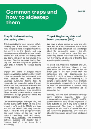 Common traps and
how to sidestep
them
PAGE 20
Trap 3: Underestimating
the testing effort
This is probably the most common pitfall –
thinking that if the code compiles and
runs, the job is done. In legacy migrations,
the devil is in the details, and only
thorough testing will surface those details.
Teams that cut corners on testing often
pay dearly with post-go-live failures. How
to avoid: Plan for extensive testing from
day one. Allocate a significant portion of
your project timeline to various testing
phases.
Engage end users or subject matter
experts in validating outcomes (they might
notice an anomaly that automated tests
miss, because they have context).
Leverage automated testing tools to
repeatedly run regression suites. It’s also
wise to test not just normal scenarios but
weird edge cases – e.g., leap year dates,
maximum data volumes, error conditions
(does the new system handle a database
connection outage gracefully where the
COBOL might have retried?).
One seasoned project manager said, “We
treated every nightly batch job like a mini
project – we’d run it in COBOL and Java
and diff the results until they matched
100%.” That’s the level of rigor you want.
You can’t remove all risk, but you can
make it vanishingly small with enough
testing. As a reminder, “the difference
between success and disaster lies in
rigorous testing” – so invest in it
accordingly.
We have a whole section on data and JCL
next, but as a trap: sometimes teams focus
so much on code conversion that they forget
about the surrounding pieces – the JCL
batch jobs, control cards, data files, etc.
Later they realize they don’t have a way to
run their nightly job streams or that the data
wasn’t migrated correctly.
To avoid this, treat data migration and JCL
conversion as first-class citizens in your
plan. From the start, ask: how will we run
batch jobs in the new world? How will
scheduling and job dependencies be
handled? It might be using a scheduler like
Autosys or Control-M, or converting JCL to
scripts or Spring Batch flows. There are tools
to automatically convert JCL to shell scripts
or Java XML job definitions – consider using
them so that every mainframe job is
accounted for.
Similarly, plan the data conversion strategy
early: schema mapping, data type
transformations, encoding (EBCDIC to ASCII,
packed decimals, etc.). Do test migrations of
data subsets to see if any data is lost or
misinterpreted. The trap is thinking of
migration as just code – it’s code and data
and operational procedures. Give each the
attention it deserves so you’re not blindsided
later.
Trap 4: Neglecting data and
batch processes (JCL)
 