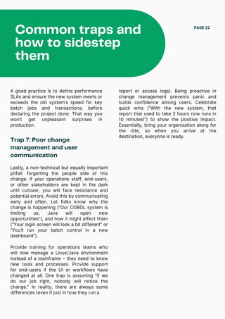Common traps and
how to sidestep
them
PAGE 22
A good practice is to define performance
SLAs and ensure the new system meets or
exceeds the old system’s speed for key
batch jobs and transactions, before
declaring the project done. That way you
won’t get unpleasant surprises in
production.
Trap 7: Poor change
management and user
communication
Lastly, a non-technical but equally important
pitfall: forgetting the people side of this
change. If your operations staff, end-users,
or other stakeholders are kept in the dark
until cutover, you will face resistance and
potential errors. Avoid this by communicating
early and often. Let folks know why the
change is happening (“Our COBOL system is
limiting us, Java will open new
opportunities”), and how it might affect them
(“Your login screen will look a bit different” or
“You’ll run your batch control in a new
dashboard”).
Provide training for operations teams who
will now manage a Linux/Java environment
instead of a mainframe – they need to know
new tools and processes. Provide support
for end-users if the UI or workflows have
changed at all. One trap is assuming “if we
do our job right, nobody will notice the
change.” In reality, there are always some
differences (even if just in how they run a
report or access logs). Being proactive in
change management prevents panic and
builds confidence among users. Celebrate
quick wins (“With the new system, that
report that used to take 2 hours now runs in
10 minutes!”) to show the positive impact.
Essentially, bring your organization along for
the ride, so when you arrive at the
destination, everyone is ready.
 