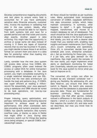 Develop comprehensive mapping documents
and test plans to ensure every field is
accounted for. If you have particularly
sensitive data (financial amounts, customer
info), involve the business in validating that
data in the new system. Ideally, after
migration, you should be able to run reports
from both systems (old and new) for a
parallel period and see that totals and counts
align exactly. Another aspect is data
archiving: You might take the opportunity to
archive or purge some old data instead of
moving it. If there are tapes of historical
records that no one has touched in 15 years,
you might decide to leave those in an archive
format (or convert them and store in a data
lake for posterity) rather than loading into
the new live database.
Lastly, consider how the new Java system
will access data versus how COBOL did.
COBOL programs often used indexed file
access or called CICS for online transaction
processing with a database. In the Java
system, you might consolidate everything in
a single relational database and use SQL.
Ensure that the new data architecture can
handle the load and patterns (e.g., if COBOL
was super efficient at reading a million-
record file sequentially, your Java approach
using a database and ORM should be tuned
to do bulk operations, not row-by-row
processing only).
Proper indexing, query optimization, and
perhaps rethinking data partitioning become
important to achieve equal or better
performance. One often overlooked item:
data encoding and numeric precision issues.
COBOL has specific behaviors (like numeric
overflow rules, or blanks vs zeros in fields)
that might differ in Java. During data
conversion, watch out for things like leading
zeros being stripped, or special COBOL low-
values/high-values.
All these should be handled as per business
rules. Many automated tools incorporate
conversion of COBOL copybook definitions
into data conversion scripts, which helps
maintain consistency. In summary, what
happens to data? – It gets thoroughly
mapped, transformed, and moved to a
modern database (or set of databases). The
result should be that the Java application has
all the data it needs in the format it expects.
And ideally, you end up with a cleaner data
model than you started with, enabling new
insights and easier maintenance. Don’t forget
JCL’s cousin: scheduling and operations.
Once JCL is converted, decide how you’ll
schedule jobs (cron, enterprise scheduler,
etc.). Set up monitoring for these jobs – e.g.,
if a job fails, who gets alerted? On the
mainframe, Ops might watch the console; in
the new world, you might implement email
alerts or dashboard monitoring for failed
jobs. Essentially, rebuild your operations run-
book for the Java system to mirror what you
had (or improve on it).
The converted JCL scripts can often be
invoked by any standard scheduler tool –
giving you flexibility. By addressing JCL and
data head-on, you ensure that when the
switch is flipped, the batch jobs execute
correctly and the database is populated with
accurate data. Those are fundamental for
business continuity. Many successful
migrations cite that after go-live, nobody
noticed a difference in the batch outputs or
reports – which is a silent victory. Achieving
that requires the careful JCL and data work
we described, but now you know how to
approach it.
PAGE 25
 