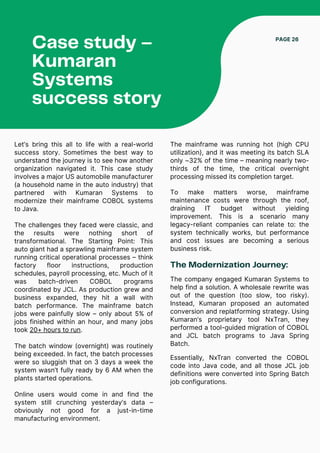 Case study –
Kumaran
Systems
success story
PAGE 26
Let’s bring this all to life with a real-world
success story. Sometimes the best way to
understand the journey is to see how another
organization navigated it. This case study
involves a major US automobile manufacturer
(a household name in the auto industry) that
partnered with Kumaran Systems to
modernize their mainframe COBOL systems
to Java.
The challenges they faced were classic, and
the results were nothing short of
transformational. The Starting Point: This
auto giant had a sprawling mainframe system
running critical operational processes – think
factory floor instructions, production
schedules, payroll processing, etc. Much of it
was batch-driven COBOL programs
coordinated by JCL. As production grew and
business expanded, they hit a wall with
batch performance. The mainframe batch
jobs were painfully slow – only about 5% of
jobs finished within an hour, and many jobs
took 20+ hours to run.
The batch window (overnight) was routinely
being exceeded. In fact, the batch processes
were so sluggish that on 3 days a week the
system wasn’t fully ready by 6 AM when the
plants started operations.
Online users would come in and find the
system still crunching yesterday’s data –
obviously not good for a just-in-time
manufacturing environment.
To make matters worse, mainframe
maintenance costs were through the roof,
draining IT budget without yielding
improvement. This is a scenario many
legacy-reliant companies can relate to: the
system technically works, but performance
and cost issues are becoming a serious
business risk.
The mainframe was running hot (high CPU
utilization), and it was meeting its batch SLA
only ~32% of the time – meaning nearly two-
thirds of the time, the critical overnight
processing missed its completion target.
The Modernization Journey:
The company engaged Kumaran Systems to
help find a solution. A wholesale rewrite was
out of the question (too slow, too risky).
Instead, Kumaran proposed an automated
conversion and replatforming strategy. Using
Kumaran’s proprietary tool NxTran, they
performed a tool-guided migration of COBOL
and JCL batch programs to Java Spring
Batch.
Essentially, NxTran converted the COBOL
code into Java code, and all those JCL job
definitions were converted into Spring Batch
job configurations.
 